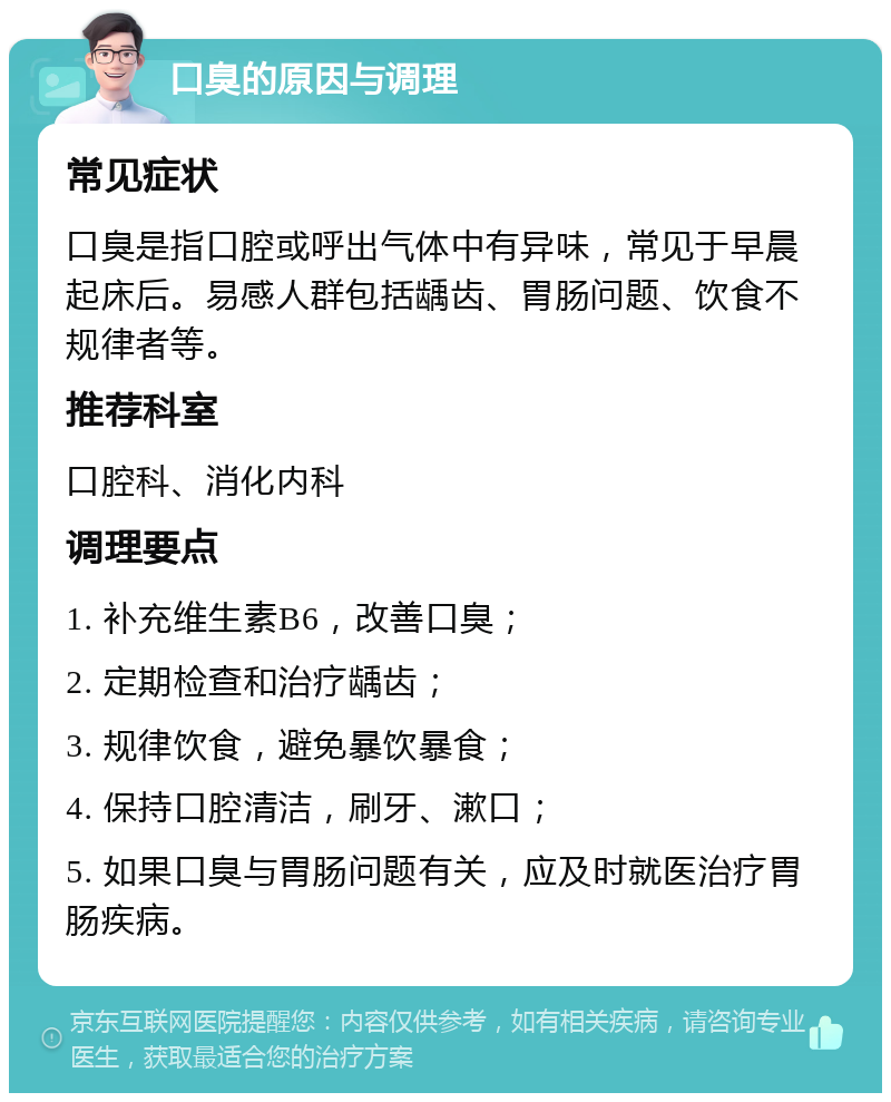 口臭的原因与调理 常见症状 口臭是指口腔或呼出气体中有异味，常见于早晨起床后。易感人群包括龋齿、胃肠问题、饮食不规律者等。 推荐科室 口腔科、消化内科 调理要点 1. 补充维生素B6，改善口臭； 2. 定期检查和治疗龋齿； 3. 规律饮食，避免暴饮暴食； 4. 保持口腔清洁，刷牙、漱口； 5. 如果口臭与胃肠问题有关，应及时就医治疗胃肠疾病。