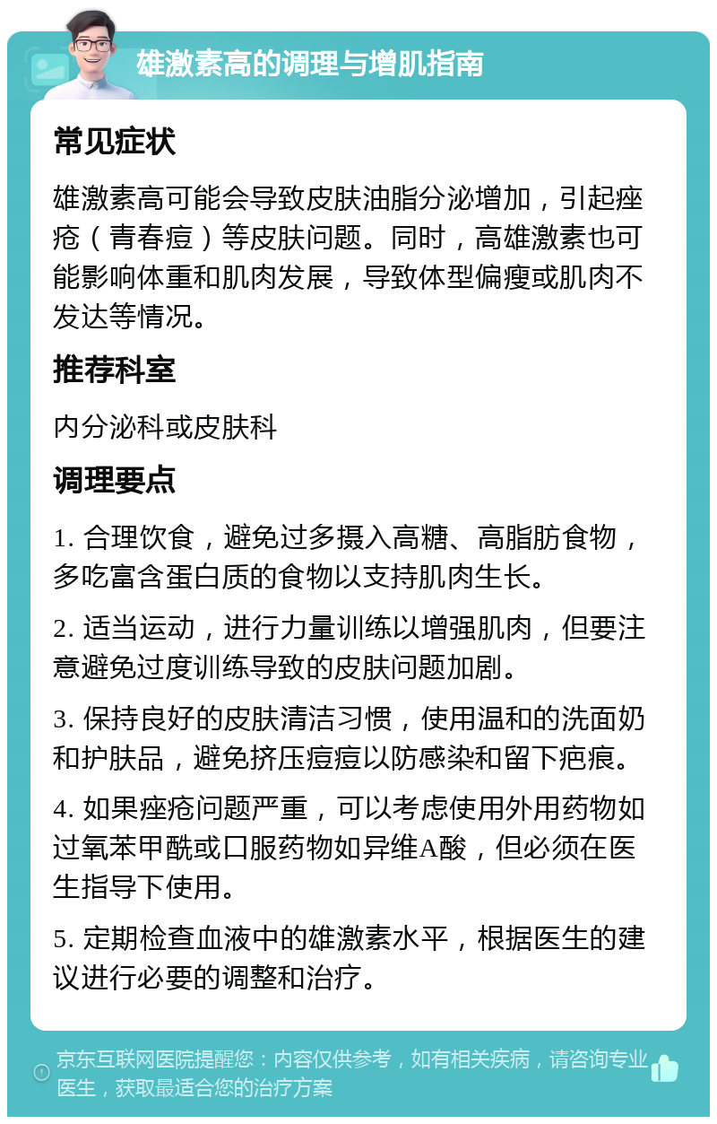 雄激素高的调理与增肌指南 常见症状 雄激素高可能会导致皮肤油脂分泌增加，引起痤疮（青春痘）等皮肤问题。同时，高雄激素也可能影响体重和肌肉发展，导致体型偏瘦或肌肉不发达等情况。 推荐科室 内分泌科或皮肤科 调理要点 1. 合理饮食，避免过多摄入高糖、高脂肪食物，多吃富含蛋白质的食物以支持肌肉生长。 2. 适当运动，进行力量训练以增强肌肉，但要注意避免过度训练导致的皮肤问题加剧。 3. 保持良好的皮肤清洁习惯，使用温和的洗面奶和护肤品，避免挤压痘痘以防感染和留下疤痕。 4. 如果痤疮问题严重，可以考虑使用外用药物如过氧苯甲酰或口服药物如异维A酸，但必须在医生指导下使用。 5. 定期检查血液中的雄激素水平，根据医生的建议进行必要的调整和治疗。