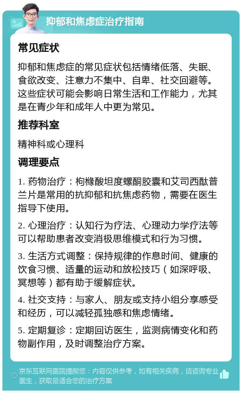 抑郁和焦虑症治疗指南 常见症状 抑郁和焦虑症的常见症状包括情绪低落、失眠、食欲改变、注意力不集中、自卑、社交回避等。这些症状可能会影响日常生活和工作能力，尤其是在青少年和成年人中更为常见。 推荐科室 精神科或心理科 调理要点 1. 药物治疗：枸橼酸坦度螺酮胶囊和艾司西酞普兰片是常用的抗抑郁和抗焦虑药物，需要在医生指导下使用。 2. 心理治疗：认知行为疗法、心理动力学疗法等可以帮助患者改变消极思维模式和行为习惯。 3. 生活方式调整：保持规律的作息时间、健康的饮食习惯、适量的运动和放松技巧（如深呼吸、冥想等）都有助于缓解症状。 4. 社交支持：与家人、朋友或支持小组分享感受和经历，可以减轻孤独感和焦虑情绪。 5. 定期复诊：定期回访医生，监测病情变化和药物副作用，及时调整治疗方案。