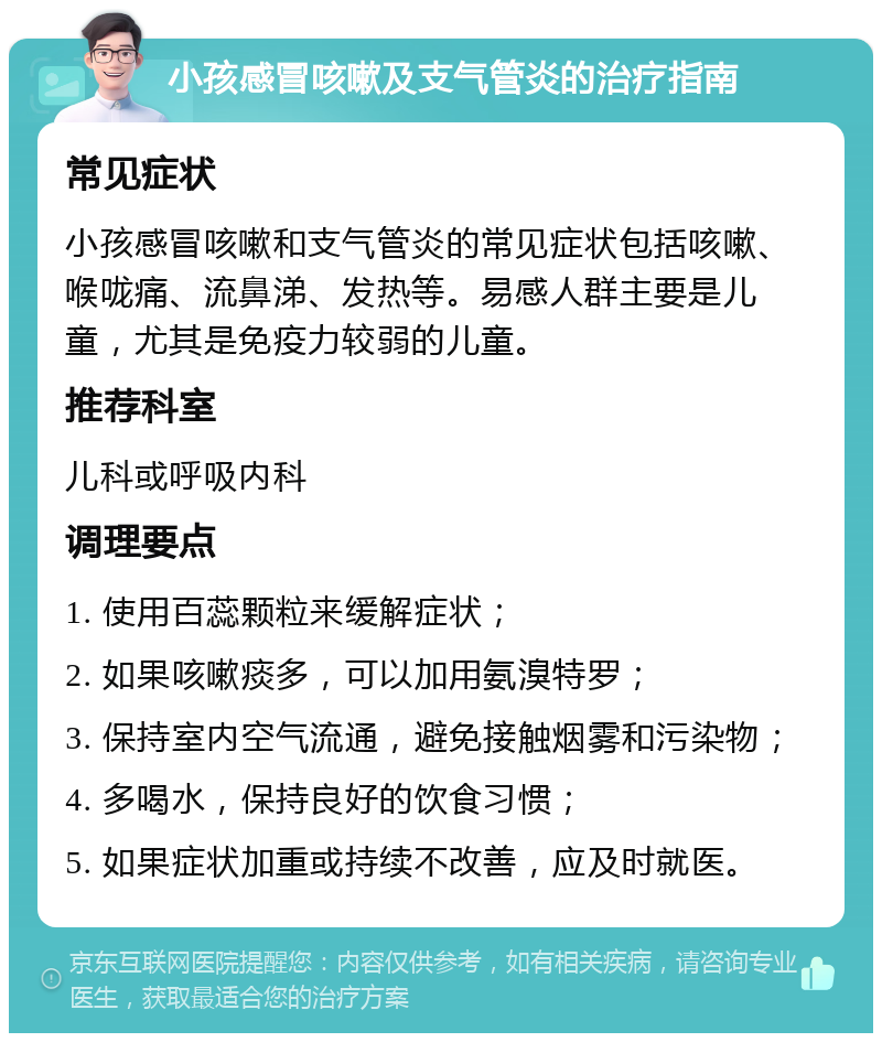 小孩感冒咳嗽及支气管炎的治疗指南 常见症状 小孩感冒咳嗽和支气管炎的常见症状包括咳嗽、喉咙痛、流鼻涕、发热等。易感人群主要是儿童，尤其是免疫力较弱的儿童。 推荐科室 儿科或呼吸内科 调理要点 1. 使用百蕊颗粒来缓解症状； 2. 如果咳嗽痰多，可以加用氨溴特罗； 3. 保持室内空气流通，避免接触烟雾和污染物； 4. 多喝水，保持良好的饮食习惯； 5. 如果症状加重或持续不改善，应及时就医。