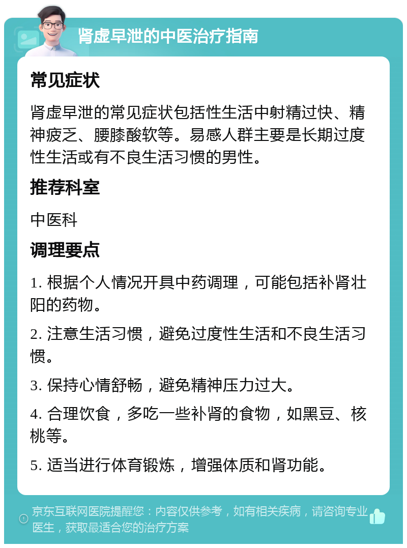 肾虚早泄的中医治疗指南 常见症状 肾虚早泄的常见症状包括性生活中射精过快、精神疲乏、腰膝酸软等。易感人群主要是长期过度性生活或有不良生活习惯的男性。 推荐科室 中医科 调理要点 1. 根据个人情况开具中药调理，可能包括补肾壮阳的药物。 2. 注意生活习惯，避免过度性生活和不良生活习惯。 3. 保持心情舒畅，避免精神压力过大。 4. 合理饮食，多吃一些补肾的食物，如黑豆、核桃等。 5. 适当进行体育锻炼，增强体质和肾功能。