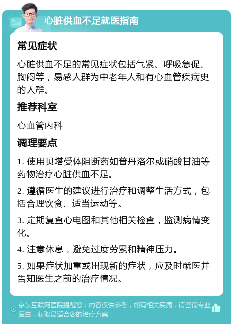 心脏供血不足就医指南 常见症状 心脏供血不足的常见症状包括气紧、呼吸急促、胸闷等，易感人群为中老年人和有心血管疾病史的人群。 推荐科室 心血管内科 调理要点 1. 使用贝塔受体阻断药如普丹洛尔或硝酸甘油等药物治疗心脏供血不足。 2. 遵循医生的建议进行治疗和调整生活方式，包括合理饮食、适当运动等。 3. 定期复查心电图和其他相关检查，监测病情变化。 4. 注意休息，避免过度劳累和精神压力。 5. 如果症状加重或出现新的症状，应及时就医并告知医生之前的治疗情况。