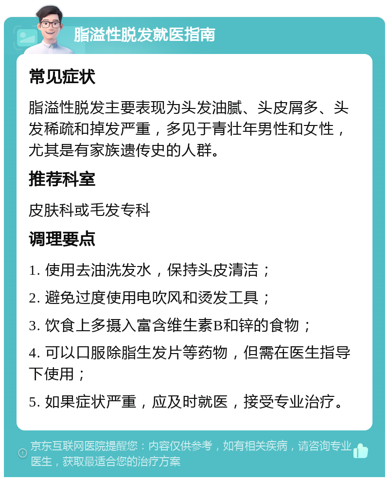 脂溢性脱发就医指南 常见症状 脂溢性脱发主要表现为头发油腻、头皮屑多、头发稀疏和掉发严重，多见于青壮年男性和女性，尤其是有家族遗传史的人群。 推荐科室 皮肤科或毛发专科 调理要点 1. 使用去油洗发水，保持头皮清洁； 2. 避免过度使用电吹风和烫发工具； 3. 饮食上多摄入富含维生素B和锌的食物； 4. 可以口服除脂生发片等药物，但需在医生指导下使用； 5. 如果症状严重，应及时就医，接受专业治疗。