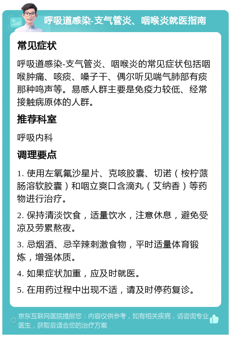 呼吸道感染-支气管炎、咽喉炎就医指南 常见症状 呼吸道感染-支气管炎、咽喉炎的常见症状包括咽喉肿痛、咳痰、嗓子干、偶尔听见喘气肺部有痰那种鸣声等。易感人群主要是免疫力较低、经常接触病原体的人群。 推荐科室 呼吸内科 调理要点 1. 使用左氧氟沙星片、克咳胶囊、切诺（桉柠蒎肠溶软胶囊）和咽立爽口含滴丸（艾纳香）等药物进行治疗。 2. 保持清淡饮食，适量饮水，注意休息，避免受凉及劳累熬夜。 3. 忌烟酒、忌辛辣刺激食物，平时适量体育锻炼，增强体质。 4. 如果症状加重，应及时就医。 5. 在用药过程中出现不适，请及时停药复诊。