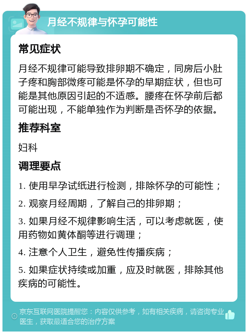 月经不规律与怀孕可能性 常见症状 月经不规律可能导致排卵期不确定，同房后小肚子疼和胸部微疼可能是怀孕的早期症状，但也可能是其他原因引起的不适感。腰疼在怀孕前后都可能出现，不能单独作为判断是否怀孕的依据。 推荐科室 妇科 调理要点 1. 使用早孕试纸进行检测，排除怀孕的可能性； 2. 观察月经周期，了解自己的排卵期； 3. 如果月经不规律影响生活，可以考虑就医，使用药物如黄体酮等进行调理； 4. 注意个人卫生，避免性传播疾病； 5. 如果症状持续或加重，应及时就医，排除其他疾病的可能性。