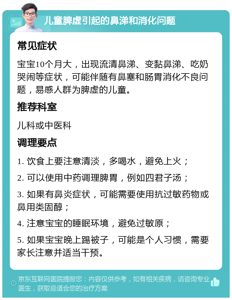 儿童脾虚引起的鼻涕和消化问题 常见症状 宝宝10个月大，出现流清鼻涕、变黏鼻涕、吃奶哭闹等症状，可能伴随有鼻塞和肠胃消化不良问题，易感人群为脾虚的儿童。 推荐科室 儿科或中医科 调理要点 1. 饮食上要注意清淡，多喝水，避免上火； 2. 可以使用中药调理脾胃，例如四君子汤； 3. 如果有鼻炎症状，可能需要使用抗过敏药物或鼻用类固醇； 4. 注意宝宝的睡眠环境，避免过敏原； 5. 如果宝宝晚上踢被子，可能是个人习惯，需要家长注意并适当干预。