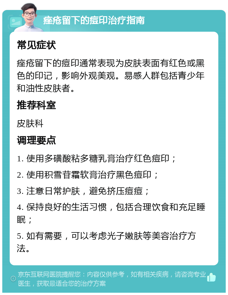 痤疮留下的痘印治疗指南 常见症状 痤疮留下的痘印通常表现为皮肤表面有红色或黑色的印记，影响外观美观。易感人群包括青少年和油性皮肤者。 推荐科室 皮肤科 调理要点 1. 使用多磺酸粘多糖乳膏治疗红色痘印； 2. 使用积雪苷霜软膏治疗黑色痘印； 3. 注意日常护肤，避免挤压痘痘； 4. 保持良好的生活习惯，包括合理饮食和充足睡眠； 5. 如有需要，可以考虑光子嫩肤等美容治疗方法。