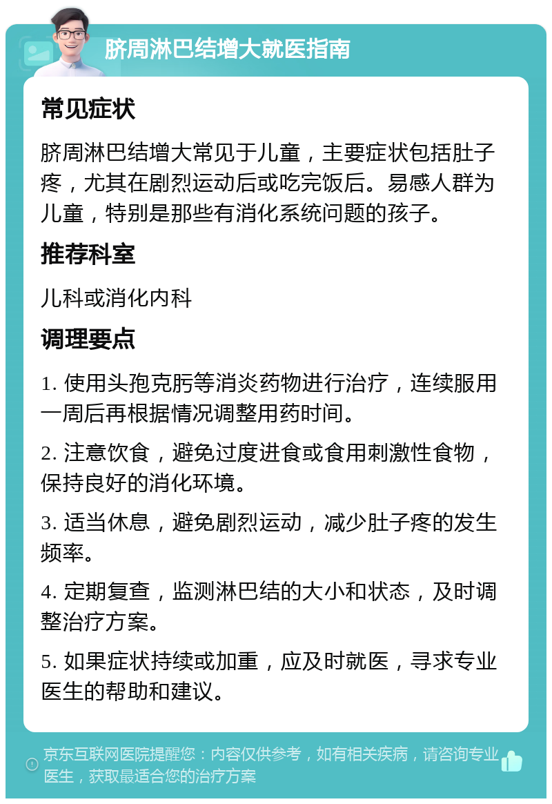 脐周淋巴结增大就医指南 常见症状 脐周淋巴结增大常见于儿童，主要症状包括肚子疼，尤其在剧烈运动后或吃完饭后。易感人群为儿童，特别是那些有消化系统问题的孩子。 推荐科室 儿科或消化内科 调理要点 1. 使用头孢克肟等消炎药物进行治疗，连续服用一周后再根据情况调整用药时间。 2. 注意饮食，避免过度进食或食用刺激性食物，保持良好的消化环境。 3. 适当休息，避免剧烈运动，减少肚子疼的发生频率。 4. 定期复查，监测淋巴结的大小和状态，及时调整治疗方案。 5. 如果症状持续或加重，应及时就医，寻求专业医生的帮助和建议。