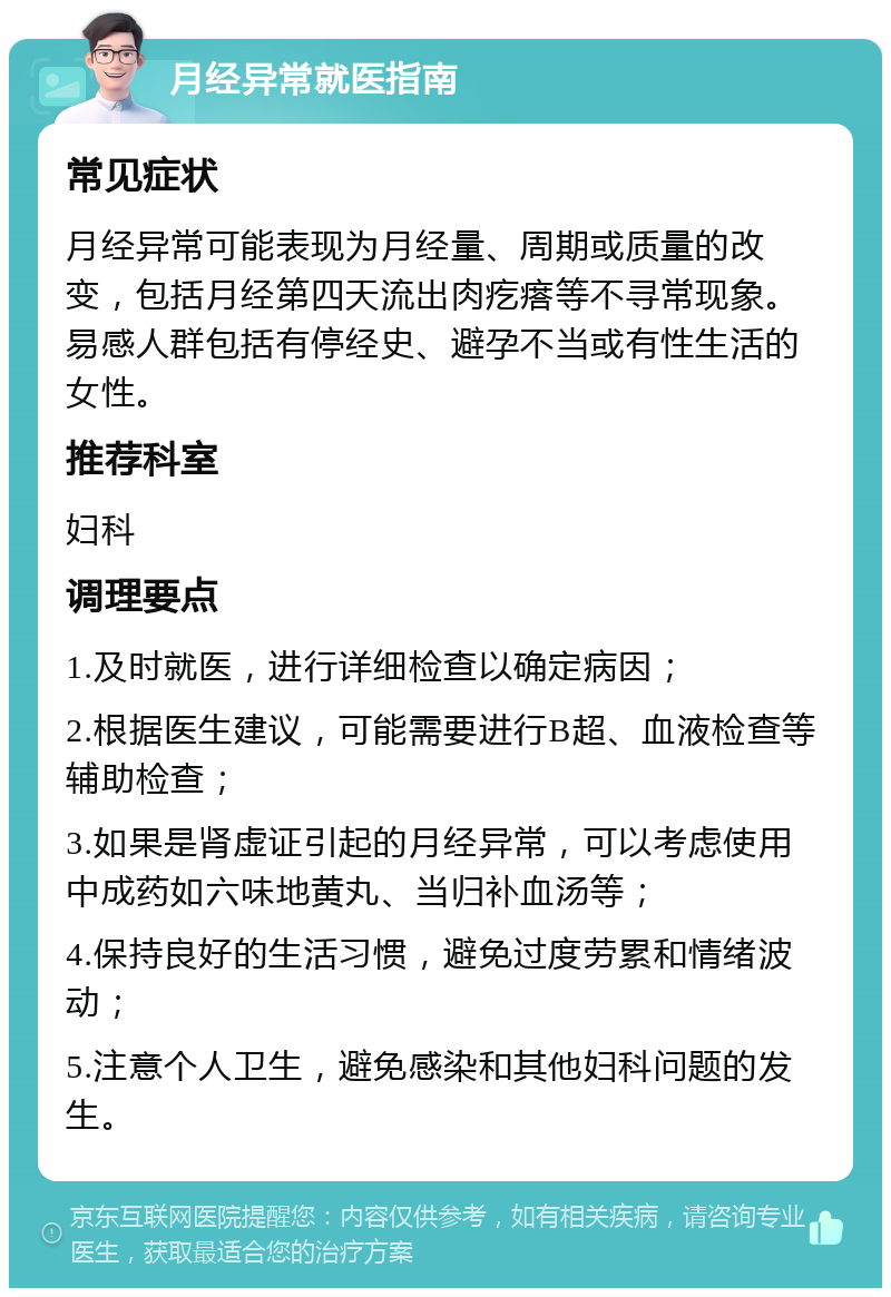 月经异常就医指南 常见症状 月经异常可能表现为月经量、周期或质量的改变，包括月经第四天流出肉疙瘩等不寻常现象。易感人群包括有停经史、避孕不当或有性生活的女性。 推荐科室 妇科 调理要点 1.及时就医，进行详细检查以确定病因； 2.根据医生建议，可能需要进行B超、血液检查等辅助检查； 3.如果是肾虚证引起的月经异常，可以考虑使用中成药如六味地黄丸、当归补血汤等； 4.保持良好的生活习惯，避免过度劳累和情绪波动； 5.注意个人卫生，避免感染和其他妇科问题的发生。