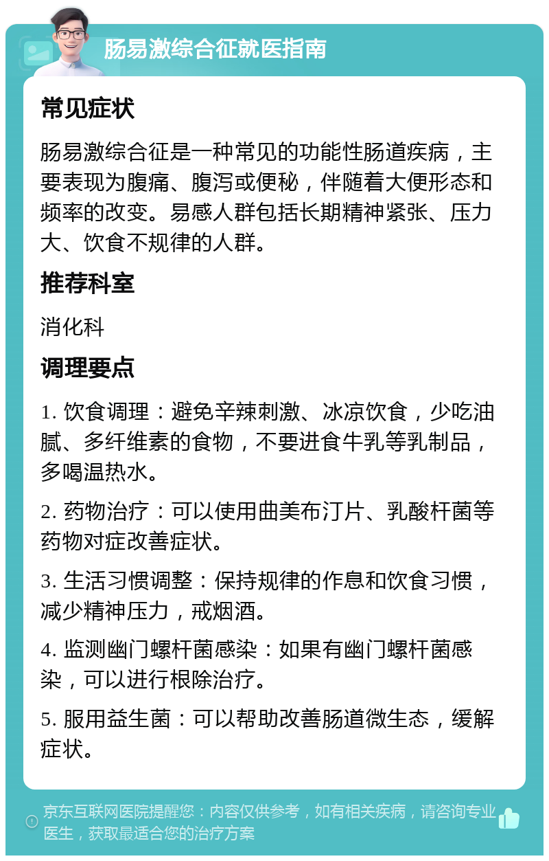 肠易激综合征就医指南 常见症状 肠易激综合征是一种常见的功能性肠道疾病，主要表现为腹痛、腹泻或便秘，伴随着大便形态和频率的改变。易感人群包括长期精神紧张、压力大、饮食不规律的人群。 推荐科室 消化科 调理要点 1. 饮食调理：避免辛辣刺激、冰凉饮食，少吃油腻、多纤维素的食物，不要进食牛乳等乳制品，多喝温热水。 2. 药物治疗：可以使用曲美布汀片、乳酸杆菌等药物对症改善症状。 3. 生活习惯调整：保持规律的作息和饮食习惯，减少精神压力，戒烟酒。 4. 监测幽门螺杆菌感染：如果有幽门螺杆菌感染，可以进行根除治疗。 5. 服用益生菌：可以帮助改善肠道微生态，缓解症状。