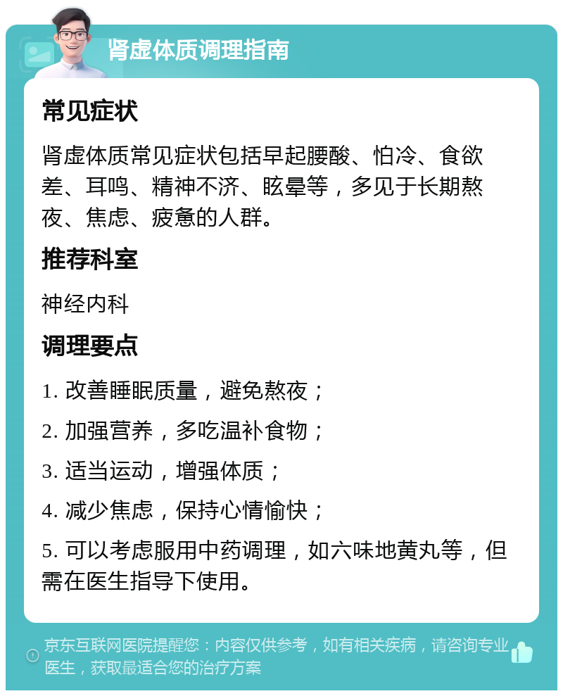 肾虚体质调理指南 常见症状 肾虚体质常见症状包括早起腰酸、怕冷、食欲差、耳鸣、精神不济、眩晕等，多见于长期熬夜、焦虑、疲惫的人群。 推荐科室 神经内科 调理要点 1. 改善睡眠质量，避免熬夜； 2. 加强营养，多吃温补食物； 3. 适当运动，增强体质； 4. 减少焦虑，保持心情愉快； 5. 可以考虑服用中药调理，如六味地黄丸等，但需在医生指导下使用。