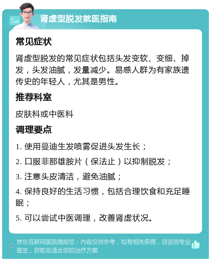 肾虚型脱发就医指南 常见症状 肾虚型脱发的常见症状包括头发变软、变细、掉发，头发油腻，发量减少。易感人群为有家族遗传史的年轻人，尤其是男性。 推荐科室 皮肤科或中医科 调理要点 1. 使用蔓迪生发喷雾促进头发生长； 2. 口服非那雄胺片（保法止）以抑制脱发； 3. 注意头皮清洁，避免油腻； 4. 保持良好的生活习惯，包括合理饮食和充足睡眠； 5. 可以尝试中医调理，改善肾虚状况。