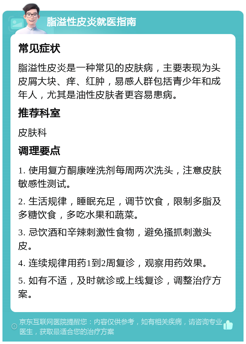 脂溢性皮炎就医指南 常见症状 脂溢性皮炎是一种常见的皮肤病，主要表现为头皮屑大块、痒、红肿，易感人群包括青少年和成年人，尤其是油性皮肤者更容易患病。 推荐科室 皮肤科 调理要点 1. 使用复方酮康唑洗剂每周两次洗头，注意皮肤敏感性测试。 2. 生活规律，睡眠充足，调节饮食，限制多脂及多糖饮食，多吃水果和蔬菜。 3. 忌饮酒和辛辣刺激性食物，避免搔抓刺激头皮。 4. 连续规律用药1到2周复诊，观察用药效果。 5. 如有不适，及时就诊或上线复诊，调整治疗方案。