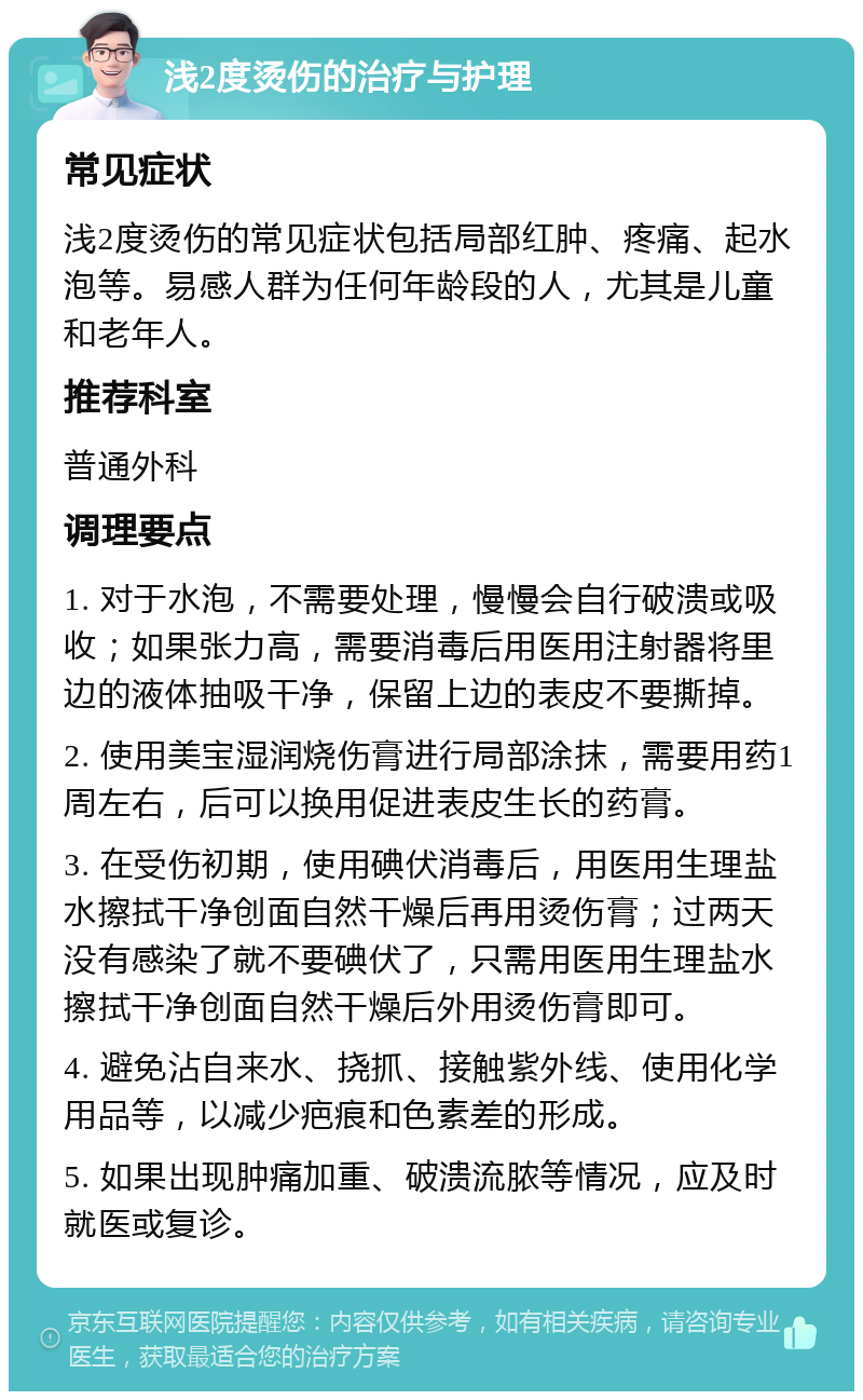 浅2度烫伤的治疗与护理 常见症状 浅2度烫伤的常见症状包括局部红肿、疼痛、起水泡等。易感人群为任何年龄段的人，尤其是儿童和老年人。 推荐科室 普通外科 调理要点 1. 对于水泡，不需要处理，慢慢会自行破溃或吸收；如果张力高，需要消毒后用医用注射器将里边的液体抽吸干净，保留上边的表皮不要撕掉。 2. 使用美宝湿润烧伤膏进行局部涂抹，需要用药1周左右，后可以换用促进表皮生长的药膏。 3. 在受伤初期，使用碘伏消毒后，用医用生理盐水擦拭干净创面自然干燥后再用烫伤膏；过两天没有感染了就不要碘伏了，只需用医用生理盐水擦拭干净创面自然干燥后外用烫伤膏即可。 4. 避免沾自来水、挠抓、接触紫外线、使用化学用品等，以减少疤痕和色素差的形成。 5. 如果出现肿痛加重、破溃流脓等情况，应及时就医或复诊。