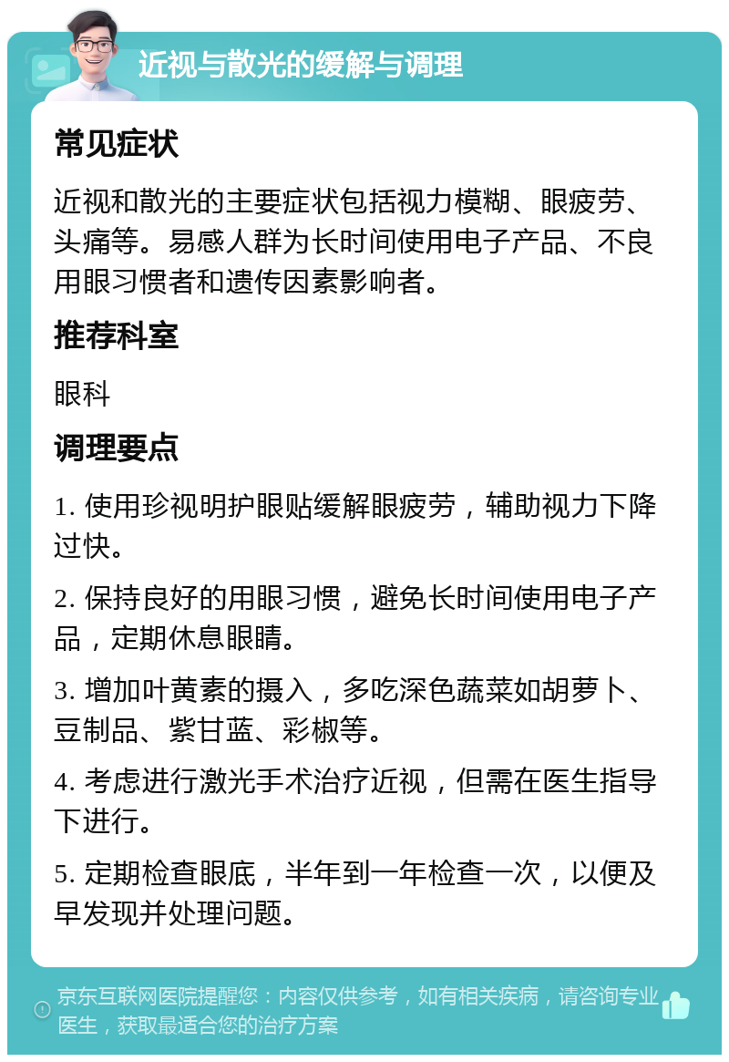 近视与散光的缓解与调理 常见症状 近视和散光的主要症状包括视力模糊、眼疲劳、头痛等。易感人群为长时间使用电子产品、不良用眼习惯者和遗传因素影响者。 推荐科室 眼科 调理要点 1. 使用珍视明护眼贴缓解眼疲劳，辅助视力下降过快。 2. 保持良好的用眼习惯，避免长时间使用电子产品，定期休息眼睛。 3. 增加叶黄素的摄入，多吃深色蔬菜如胡萝卜、豆制品、紫甘蓝、彩椒等。 4. 考虑进行激光手术治疗近视，但需在医生指导下进行。 5. 定期检查眼底，半年到一年检查一次，以便及早发现并处理问题。