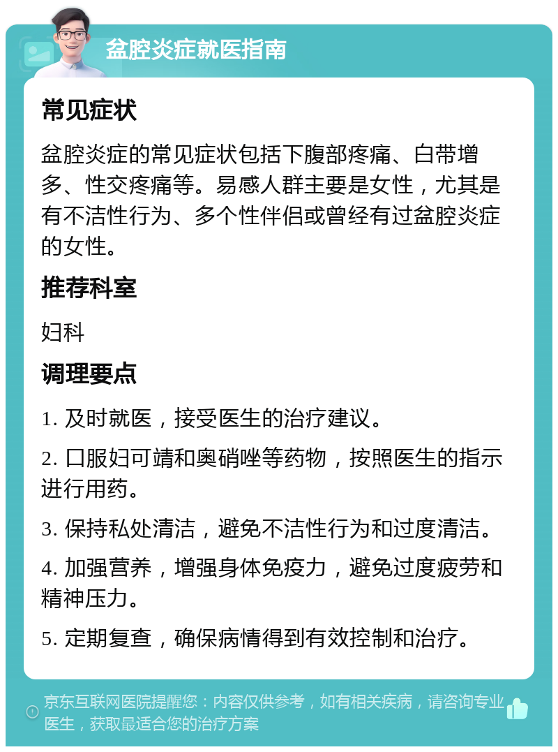 盆腔炎症就医指南 常见症状 盆腔炎症的常见症状包括下腹部疼痛、白带增多、性交疼痛等。易感人群主要是女性，尤其是有不洁性行为、多个性伴侣或曾经有过盆腔炎症的女性。 推荐科室 妇科 调理要点 1. 及时就医，接受医生的治疗建议。 2. 口服妇可靖和奥硝唑等药物，按照医生的指示进行用药。 3. 保持私处清洁，避免不洁性行为和过度清洁。 4. 加强营养，增强身体免疫力，避免过度疲劳和精神压力。 5. 定期复查，确保病情得到有效控制和治疗。