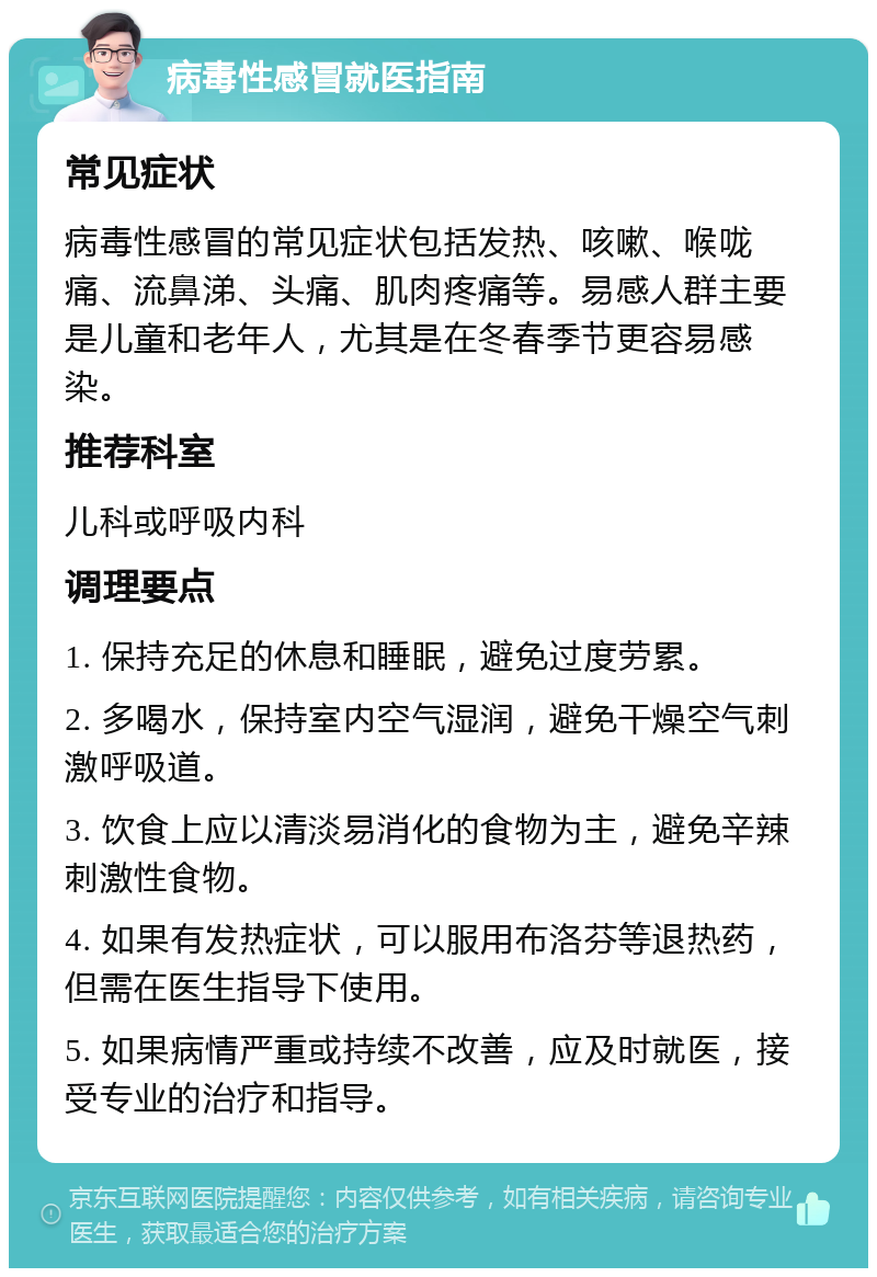 病毒性感冒就医指南 常见症状 病毒性感冒的常见症状包括发热、咳嗽、喉咙痛、流鼻涕、头痛、肌肉疼痛等。易感人群主要是儿童和老年人，尤其是在冬春季节更容易感染。 推荐科室 儿科或呼吸内科 调理要点 1. 保持充足的休息和睡眠，避免过度劳累。 2. 多喝水，保持室内空气湿润，避免干燥空气刺激呼吸道。 3. 饮食上应以清淡易消化的食物为主，避免辛辣刺激性食物。 4. 如果有发热症状，可以服用布洛芬等退热药，但需在医生指导下使用。 5. 如果病情严重或持续不改善，应及时就医，接受专业的治疗和指导。