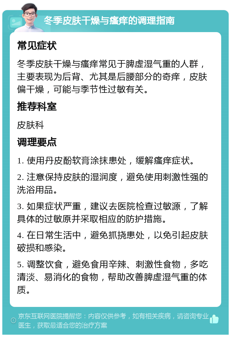 冬季皮肤干燥与瘙痒的调理指南 常见症状 冬季皮肤干燥与瘙痒常见于脾虚湿气重的人群，主要表现为后背、尤其是后腰部分的奇痒，皮肤偏干燥，可能与季节性过敏有关。 推荐科室 皮肤科 调理要点 1. 使用丹皮酚软膏涂抹患处，缓解瘙痒症状。 2. 注意保持皮肤的湿润度，避免使用刺激性强的洗浴用品。 3. 如果症状严重，建议去医院检查过敏源，了解具体的过敏原并采取相应的防护措施。 4. 在日常生活中，避免抓挠患处，以免引起皮肤破损和感染。 5. 调整饮食，避免食用辛辣、刺激性食物，多吃清淡、易消化的食物，帮助改善脾虚湿气重的体质。