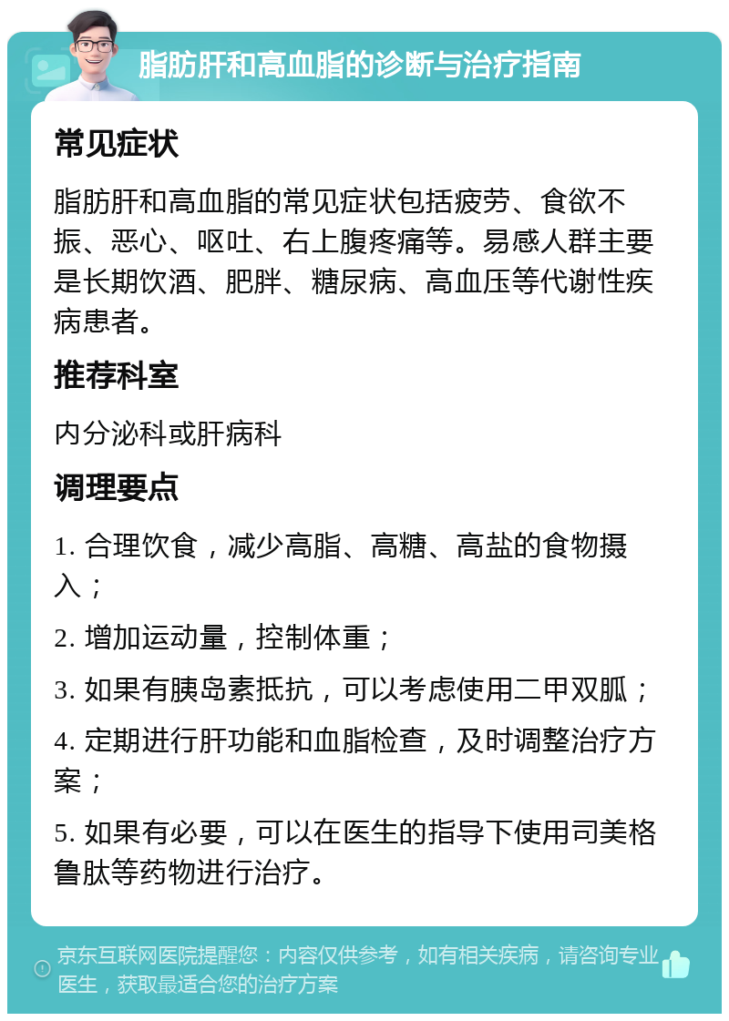 脂肪肝和高血脂的诊断与治疗指南 常见症状 脂肪肝和高血脂的常见症状包括疲劳、食欲不振、恶心、呕吐、右上腹疼痛等。易感人群主要是长期饮酒、肥胖、糖尿病、高血压等代谢性疾病患者。 推荐科室 内分泌科或肝病科 调理要点 1. 合理饮食，减少高脂、高糖、高盐的食物摄入； 2. 增加运动量，控制体重； 3. 如果有胰岛素抵抗，可以考虑使用二甲双胍； 4. 定期进行肝功能和血脂检查，及时调整治疗方案； 5. 如果有必要，可以在医生的指导下使用司美格鲁肽等药物进行治疗。