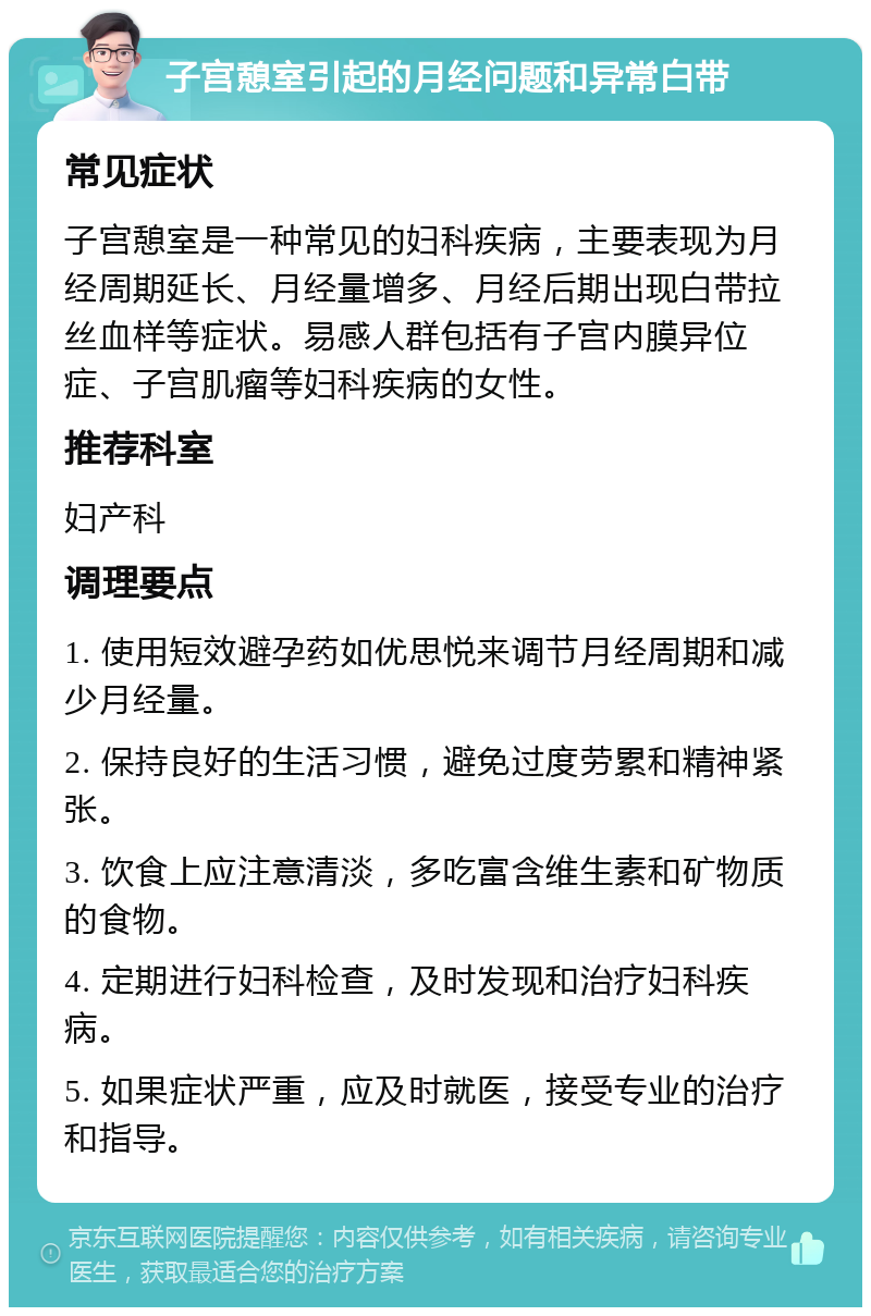 子宫憩室引起的月经问题和异常白带 常见症状 子宫憩室是一种常见的妇科疾病，主要表现为月经周期延长、月经量增多、月经后期出现白带拉丝血样等症状。易感人群包括有子宫内膜异位症、子宫肌瘤等妇科疾病的女性。 推荐科室 妇产科 调理要点 1. 使用短效避孕药如优思悦来调节月经周期和减少月经量。 2. 保持良好的生活习惯，避免过度劳累和精神紧张。 3. 饮食上应注意清淡，多吃富含维生素和矿物质的食物。 4. 定期进行妇科检查，及时发现和治疗妇科疾病。 5. 如果症状严重，应及时就医，接受专业的治疗和指导。