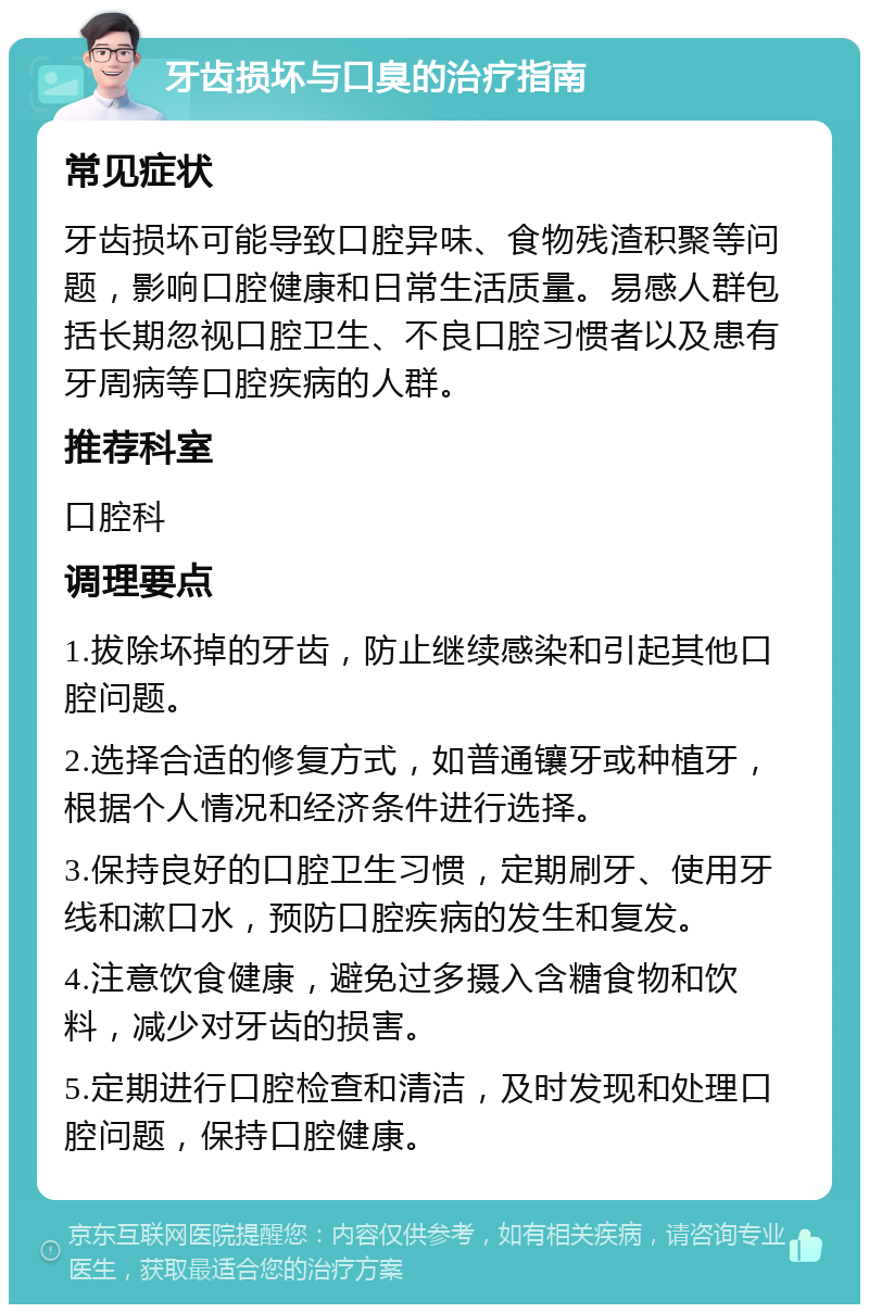 牙齿损坏与口臭的治疗指南 常见症状 牙齿损坏可能导致口腔异味、食物残渣积聚等问题，影响口腔健康和日常生活质量。易感人群包括长期忽视口腔卫生、不良口腔习惯者以及患有牙周病等口腔疾病的人群。 推荐科室 口腔科 调理要点 1.拔除坏掉的牙齿，防止继续感染和引起其他口腔问题。 2.选择合适的修复方式，如普通镶牙或种植牙，根据个人情况和经济条件进行选择。 3.保持良好的口腔卫生习惯，定期刷牙、使用牙线和漱口水，预防口腔疾病的发生和复发。 4.注意饮食健康，避免过多摄入含糖食物和饮料，减少对牙齿的损害。 5.定期进行口腔检查和清洁，及时发现和处理口腔问题，保持口腔健康。