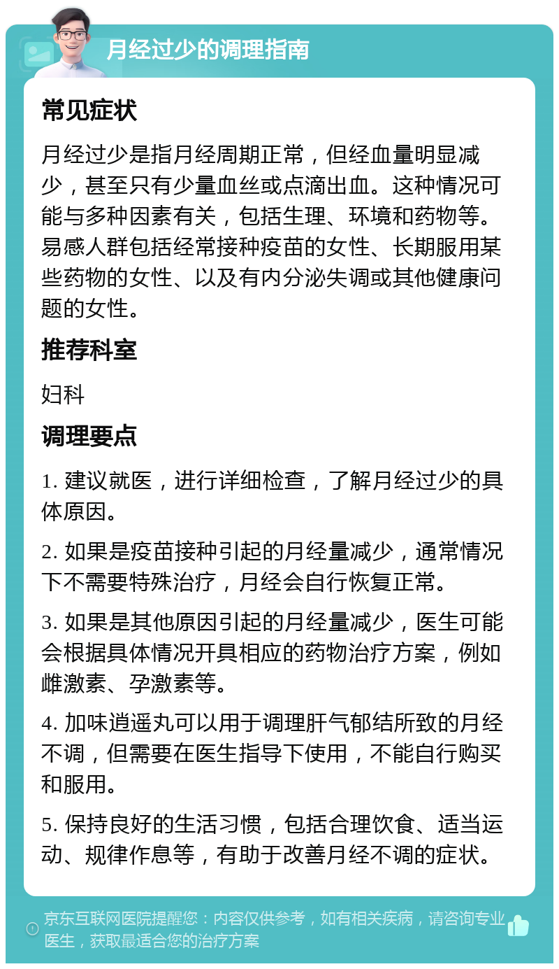 月经过少的调理指南 常见症状 月经过少是指月经周期正常，但经血量明显减少，甚至只有少量血丝或点滴出血。这种情况可能与多种因素有关，包括生理、环境和药物等。易感人群包括经常接种疫苗的女性、长期服用某些药物的女性、以及有内分泌失调或其他健康问题的女性。 推荐科室 妇科 调理要点 1. 建议就医，进行详细检查，了解月经过少的具体原因。 2. 如果是疫苗接种引起的月经量减少，通常情况下不需要特殊治疗，月经会自行恢复正常。 3. 如果是其他原因引起的月经量减少，医生可能会根据具体情况开具相应的药物治疗方案，例如雌激素、孕激素等。 4. 加味逍遥丸可以用于调理肝气郁结所致的月经不调，但需要在医生指导下使用，不能自行购买和服用。 5. 保持良好的生活习惯，包括合理饮食、适当运动、规律作息等，有助于改善月经不调的症状。