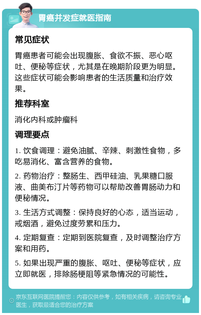 胃癌并发症就医指南 常见症状 胃癌患者可能会出现腹胀、食欲不振、恶心呕吐、便秘等症状，尤其是在晚期阶段更为明显。这些症状可能会影响患者的生活质量和治疗效果。 推荐科室 消化内科或肿瘤科 调理要点 1. 饮食调理：避免油腻、辛辣、刺激性食物，多吃易消化、富含营养的食物。 2. 药物治疗：整肠生、西甲硅油、乳果糖口服液、曲美布汀片等药物可以帮助改善胃肠动力和便秘情况。 3. 生活方式调整：保持良好的心态，适当运动，戒烟酒，避免过度劳累和压力。 4. 定期复查：定期到医院复查，及时调整治疗方案和用药。 5. 如果出现严重的腹胀、呕吐、便秘等症状，应立即就医，排除肠梗阻等紧急情况的可能性。