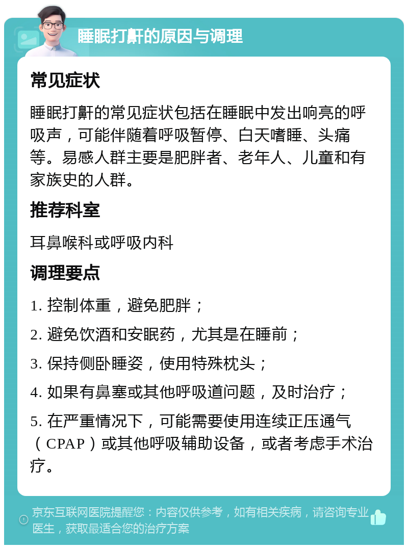 睡眠打鼾的原因与调理 常见症状 睡眠打鼾的常见症状包括在睡眠中发出响亮的呼吸声，可能伴随着呼吸暂停、白天嗜睡、头痛等。易感人群主要是肥胖者、老年人、儿童和有家族史的人群。 推荐科室 耳鼻喉科或呼吸内科 调理要点 1. 控制体重，避免肥胖； 2. 避免饮酒和安眠药，尤其是在睡前； 3. 保持侧卧睡姿，使用特殊枕头； 4. 如果有鼻塞或其他呼吸道问题，及时治疗； 5. 在严重情况下，可能需要使用连续正压通气（CPAP）或其他呼吸辅助设备，或者考虑手术治疗。