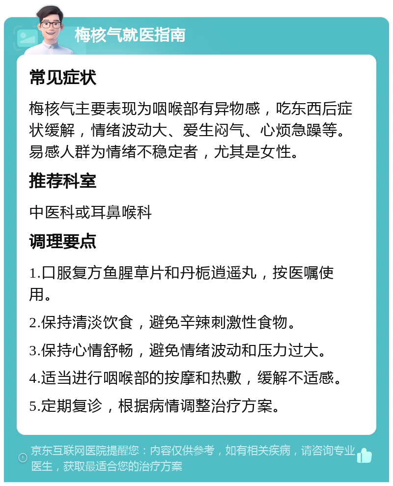 梅核气就医指南 常见症状 梅核气主要表现为咽喉部有异物感，吃东西后症状缓解，情绪波动大、爱生闷气、心烦急躁等。易感人群为情绪不稳定者，尤其是女性。 推荐科室 中医科或耳鼻喉科 调理要点 1.口服复方鱼腥草片和丹栀逍遥丸，按医嘱使用。 2.保持清淡饮食，避免辛辣刺激性食物。 3.保持心情舒畅，避免情绪波动和压力过大。 4.适当进行咽喉部的按摩和热敷，缓解不适感。 5.定期复诊，根据病情调整治疗方案。