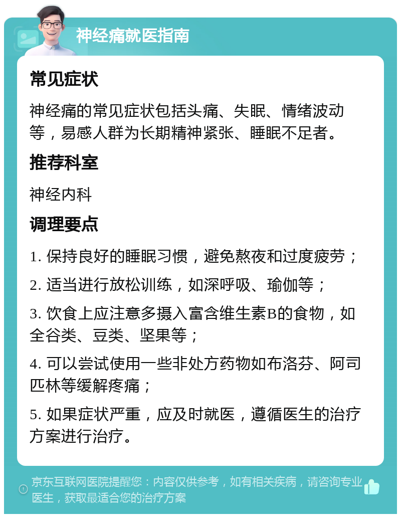 神经痛就医指南 常见症状 神经痛的常见症状包括头痛、失眠、情绪波动等，易感人群为长期精神紧张、睡眠不足者。 推荐科室 神经内科 调理要点 1. 保持良好的睡眠习惯，避免熬夜和过度疲劳； 2. 适当进行放松训练，如深呼吸、瑜伽等； 3. 饮食上应注意多摄入富含维生素B的食物，如全谷类、豆类、坚果等； 4. 可以尝试使用一些非处方药物如布洛芬、阿司匹林等缓解疼痛； 5. 如果症状严重，应及时就医，遵循医生的治疗方案进行治疗。