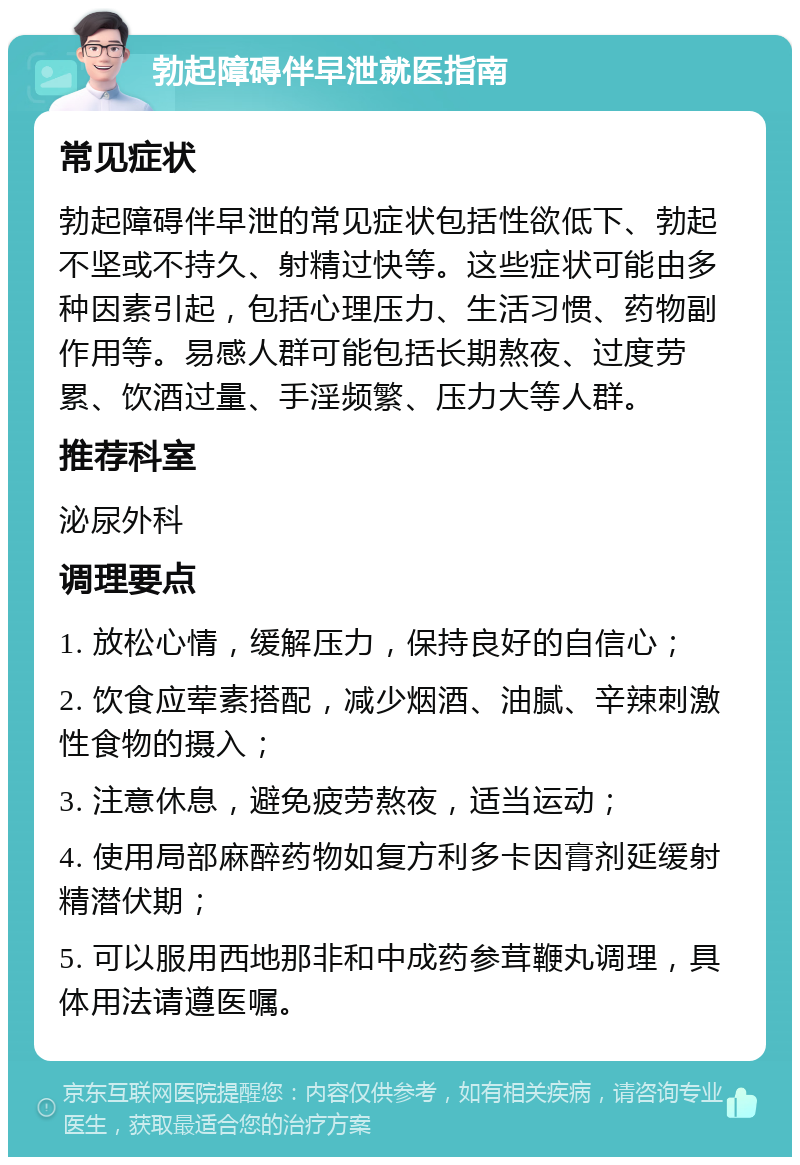 勃起障碍伴早泄就医指南 常见症状 勃起障碍伴早泄的常见症状包括性欲低下、勃起不坚或不持久、射精过快等。这些症状可能由多种因素引起，包括心理压力、生活习惯、药物副作用等。易感人群可能包括长期熬夜、过度劳累、饮酒过量、手淫频繁、压力大等人群。 推荐科室 泌尿外科 调理要点 1. 放松心情，缓解压力，保持良好的自信心； 2. 饮食应荤素搭配，减少烟酒、油腻、辛辣刺激性食物的摄入； 3. 注意休息，避免疲劳熬夜，适当运动； 4. 使用局部麻醉药物如复方利多卡因膏剂延缓射精潜伏期； 5. 可以服用西地那非和中成药参茸鞭丸调理，具体用法请遵医嘱。