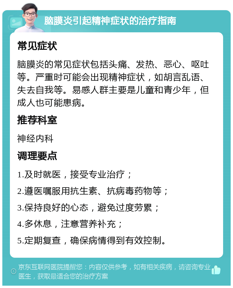 脑膜炎引起精神症状的治疗指南 常见症状 脑膜炎的常见症状包括头痛、发热、恶心、呕吐等。严重时可能会出现精神症状，如胡言乱语、失去自我等。易感人群主要是儿童和青少年，但成人也可能患病。 推荐科室 神经内科 调理要点 1.及时就医，接受专业治疗； 2.遵医嘱服用抗生素、抗病毒药物等； 3.保持良好的心态，避免过度劳累； 4.多休息，注意营养补充； 5.定期复查，确保病情得到有效控制。