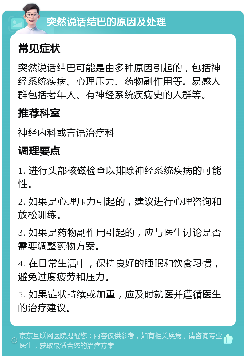 突然说话结巴的原因及处理 常见症状 突然说话结巴可能是由多种原因引起的，包括神经系统疾病、心理压力、药物副作用等。易感人群包括老年人、有神经系统疾病史的人群等。 推荐科室 神经内科或言语治疗科 调理要点 1. 进行头部核磁检查以排除神经系统疾病的可能性。 2. 如果是心理压力引起的，建议进行心理咨询和放松训练。 3. 如果是药物副作用引起的，应与医生讨论是否需要调整药物方案。 4. 在日常生活中，保持良好的睡眠和饮食习惯，避免过度疲劳和压力。 5. 如果症状持续或加重，应及时就医并遵循医生的治疗建议。