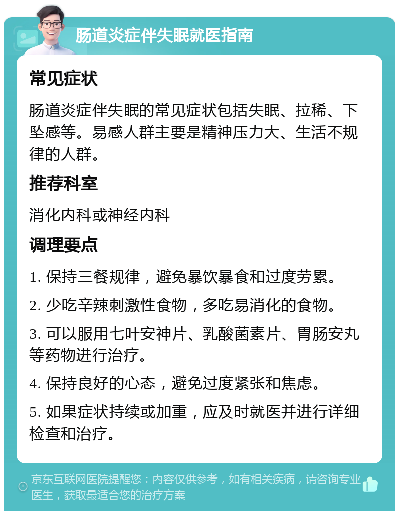 肠道炎症伴失眠就医指南 常见症状 肠道炎症伴失眠的常见症状包括失眠、拉稀、下坠感等。易感人群主要是精神压力大、生活不规律的人群。 推荐科室 消化内科或神经内科 调理要点 1. 保持三餐规律，避免暴饮暴食和过度劳累。 2. 少吃辛辣刺激性食物，多吃易消化的食物。 3. 可以服用七叶安神片、乳酸菌素片、胃肠安丸等药物进行治疗。 4. 保持良好的心态，避免过度紧张和焦虑。 5. 如果症状持续或加重，应及时就医并进行详细检查和治疗。