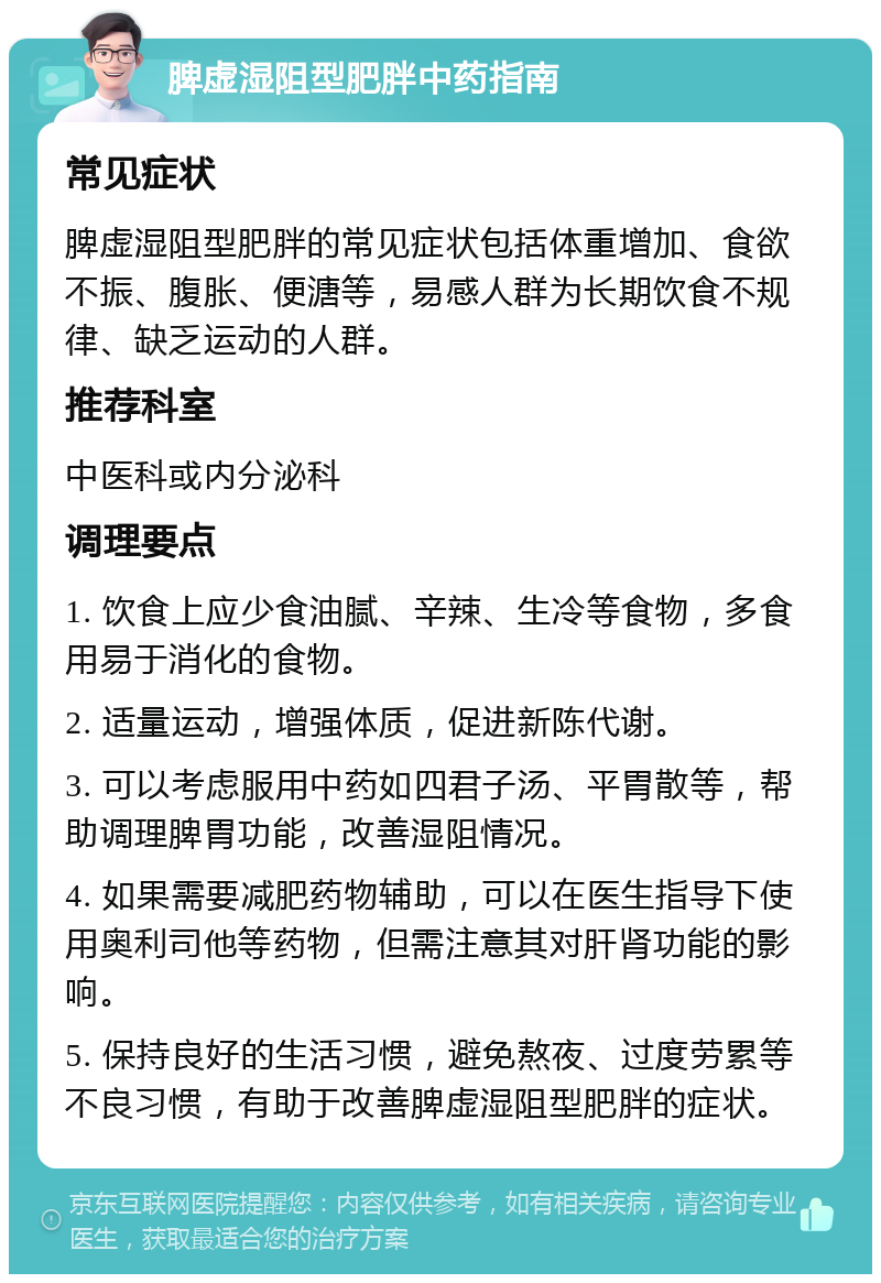 脾虚湿阻型肥胖中药指南 常见症状 脾虚湿阻型肥胖的常见症状包括体重增加、食欲不振、腹胀、便溏等，易感人群为长期饮食不规律、缺乏运动的人群。 推荐科室 中医科或内分泌科 调理要点 1. 饮食上应少食油腻、辛辣、生冷等食物，多食用易于消化的食物。 2. 适量运动，增强体质，促进新陈代谢。 3. 可以考虑服用中药如四君子汤、平胃散等，帮助调理脾胃功能，改善湿阻情况。 4. 如果需要减肥药物辅助，可以在医生指导下使用奥利司他等药物，但需注意其对肝肾功能的影响。 5. 保持良好的生活习惯，避免熬夜、过度劳累等不良习惯，有助于改善脾虚湿阻型肥胖的症状。