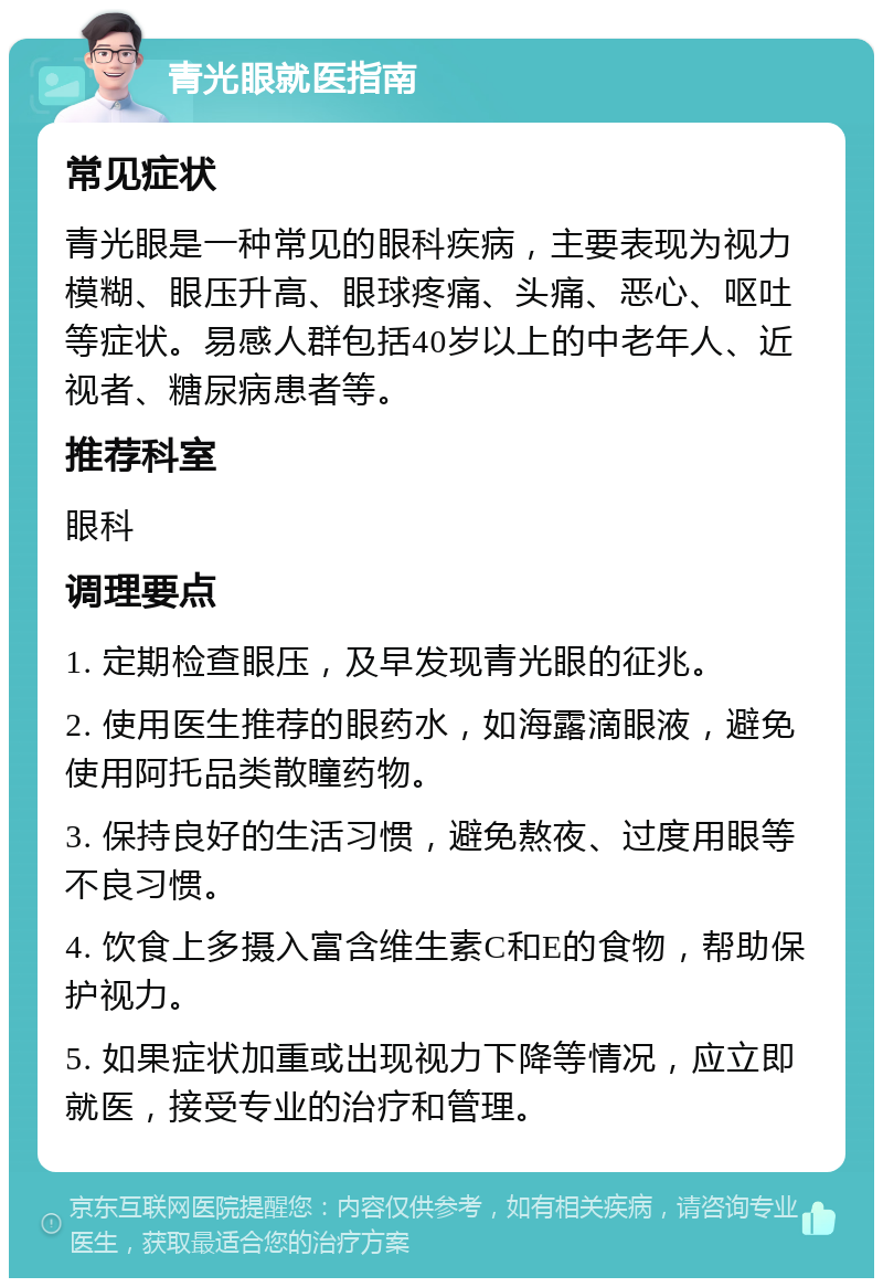 青光眼就医指南 常见症状 青光眼是一种常见的眼科疾病，主要表现为视力模糊、眼压升高、眼球疼痛、头痛、恶心、呕吐等症状。易感人群包括40岁以上的中老年人、近视者、糖尿病患者等。 推荐科室 眼科 调理要点 1. 定期检查眼压，及早发现青光眼的征兆。 2. 使用医生推荐的眼药水，如海露滴眼液，避免使用阿托品类散瞳药物。 3. 保持良好的生活习惯，避免熬夜、过度用眼等不良习惯。 4. 饮食上多摄入富含维生素C和E的食物，帮助保护视力。 5. 如果症状加重或出现视力下降等情况，应立即就医，接受专业的治疗和管理。