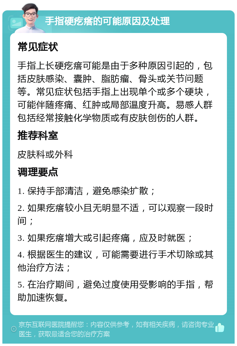 手指硬疙瘩的可能原因及处理 常见症状 手指上长硬疙瘩可能是由于多种原因引起的，包括皮肤感染、囊肿、脂肪瘤、骨头或关节问题等。常见症状包括手指上出现单个或多个硬块，可能伴随疼痛、红肿或局部温度升高。易感人群包括经常接触化学物质或有皮肤创伤的人群。 推荐科室 皮肤科或外科 调理要点 1. 保持手部清洁，避免感染扩散； 2. 如果疙瘩较小且无明显不适，可以观察一段时间； 3. 如果疙瘩增大或引起疼痛，应及时就医； 4. 根据医生的建议，可能需要进行手术切除或其他治疗方法； 5. 在治疗期间，避免过度使用受影响的手指，帮助加速恢复。