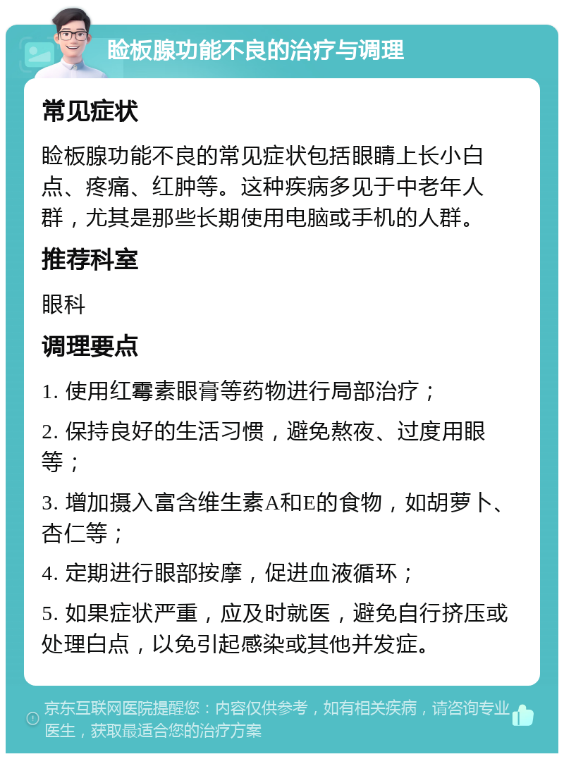 睑板腺功能不良的治疗与调理 常见症状 睑板腺功能不良的常见症状包括眼睛上长小白点、疼痛、红肿等。这种疾病多见于中老年人群，尤其是那些长期使用电脑或手机的人群。 推荐科室 眼科 调理要点 1. 使用红霉素眼膏等药物进行局部治疗； 2. 保持良好的生活习惯，避免熬夜、过度用眼等； 3. 增加摄入富含维生素A和E的食物，如胡萝卜、杏仁等； 4. 定期进行眼部按摩，促进血液循环； 5. 如果症状严重，应及时就医，避免自行挤压或处理白点，以免引起感染或其他并发症。