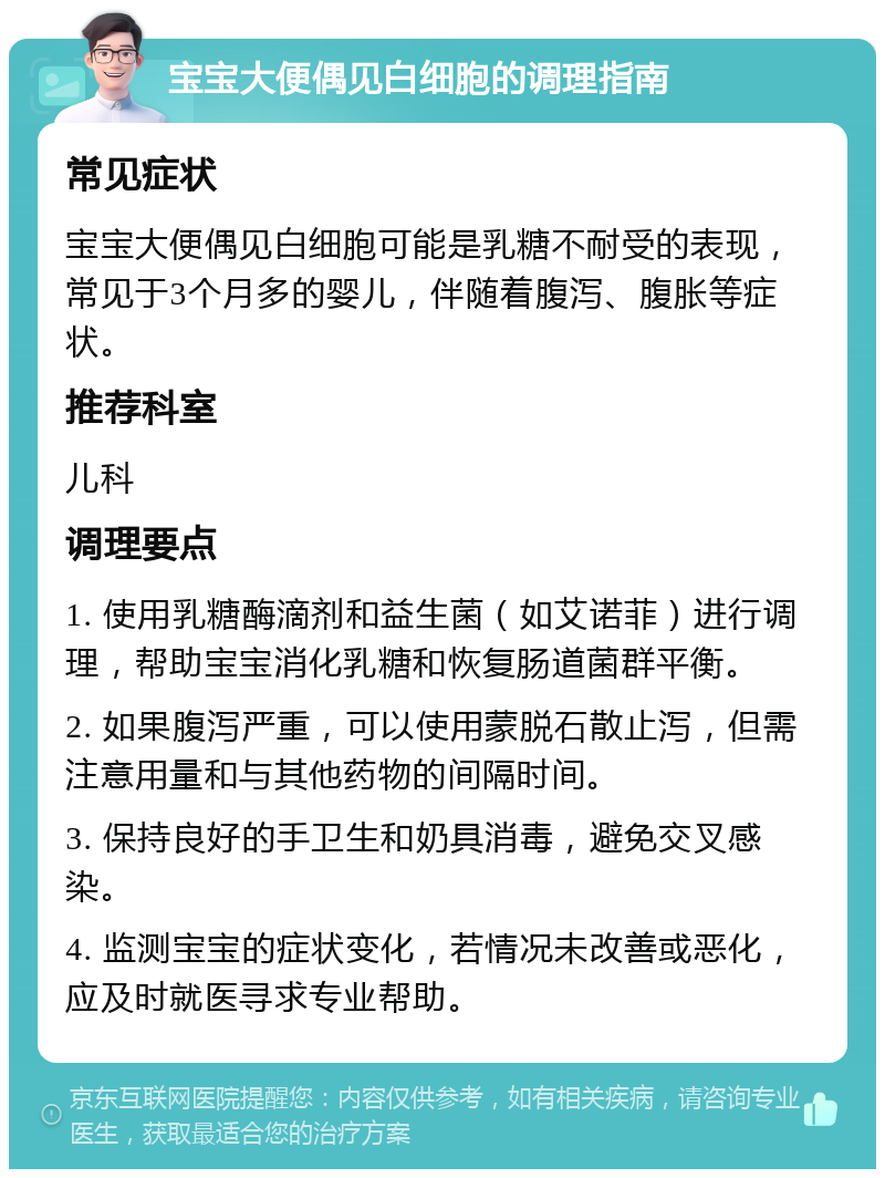 宝宝大便偶见白细胞的调理指南 常见症状 宝宝大便偶见白细胞可能是乳糖不耐受的表现，常见于3个月多的婴儿，伴随着腹泻、腹胀等症状。 推荐科室 儿科 调理要点 1. 使用乳糖酶滴剂和益生菌（如艾诺菲）进行调理，帮助宝宝消化乳糖和恢复肠道菌群平衡。 2. 如果腹泻严重，可以使用蒙脱石散止泻，但需注意用量和与其他药物的间隔时间。 3. 保持良好的手卫生和奶具消毒，避免交叉感染。 4. 监测宝宝的症状变化，若情况未改善或恶化，应及时就医寻求专业帮助。