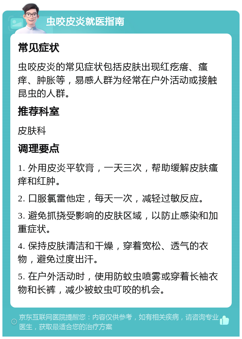 虫咬皮炎就医指南 常见症状 虫咬皮炎的常见症状包括皮肤出现红疙瘩、瘙痒、肿胀等，易感人群为经常在户外活动或接触昆虫的人群。 推荐科室 皮肤科 调理要点 1. 外用皮炎平软膏，一天三次，帮助缓解皮肤瘙痒和红肿。 2. 口服氯雷他定，每天一次，减轻过敏反应。 3. 避免抓挠受影响的皮肤区域，以防止感染和加重症状。 4. 保持皮肤清洁和干燥，穿着宽松、透气的衣物，避免过度出汗。 5. 在户外活动时，使用防蚊虫喷雾或穿着长袖衣物和长裤，减少被蚊虫叮咬的机会。