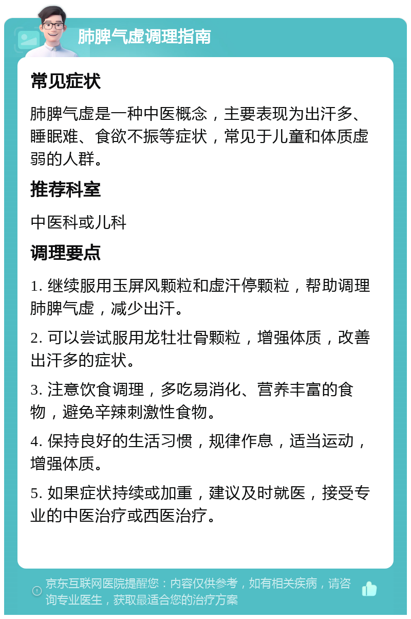 肺脾气虚调理指南 常见症状 肺脾气虚是一种中医概念，主要表现为出汗多、睡眠难、食欲不振等症状，常见于儿童和体质虚弱的人群。 推荐科室 中医科或儿科 调理要点 1. 继续服用玉屏风颗粒和虚汗停颗粒，帮助调理肺脾气虚，减少出汗。 2. 可以尝试服用龙牡壮骨颗粒，增强体质，改善出汗多的症状。 3. 注意饮食调理，多吃易消化、营养丰富的食物，避免辛辣刺激性食物。 4. 保持良好的生活习惯，规律作息，适当运动，增强体质。 5. 如果症状持续或加重，建议及时就医，接受专业的中医治疗或西医治疗。