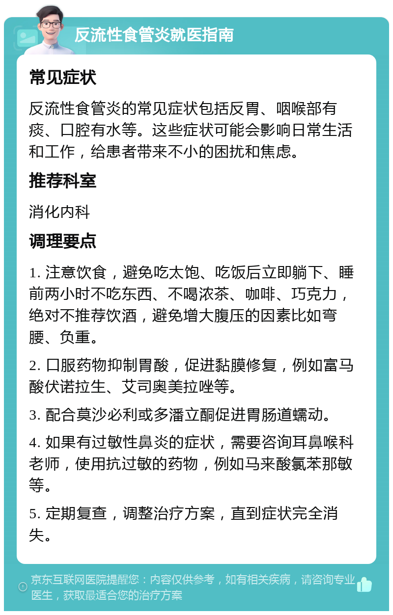 反流性食管炎就医指南 常见症状 反流性食管炎的常见症状包括反胃、咽喉部有痰、口腔有水等。这些症状可能会影响日常生活和工作，给患者带来不小的困扰和焦虑。 推荐科室 消化内科 调理要点 1. 注意饮食，避免吃太饱、吃饭后立即躺下、睡前两小时不吃东西、不喝浓茶、咖啡、巧克力，绝对不推荐饮酒，避免增大腹压的因素比如弯腰、负重。 2. 口服药物抑制胃酸，促进黏膜修复，例如富马酸伏诺拉生、艾司奥美拉唑等。 3. 配合莫沙必利或多潘立酮促进胃肠道蠕动。 4. 如果有过敏性鼻炎的症状，需要咨询耳鼻喉科老师，使用抗过敏的药物，例如马来酸氯苯那敏等。 5. 定期复查，调整治疗方案，直到症状完全消失。