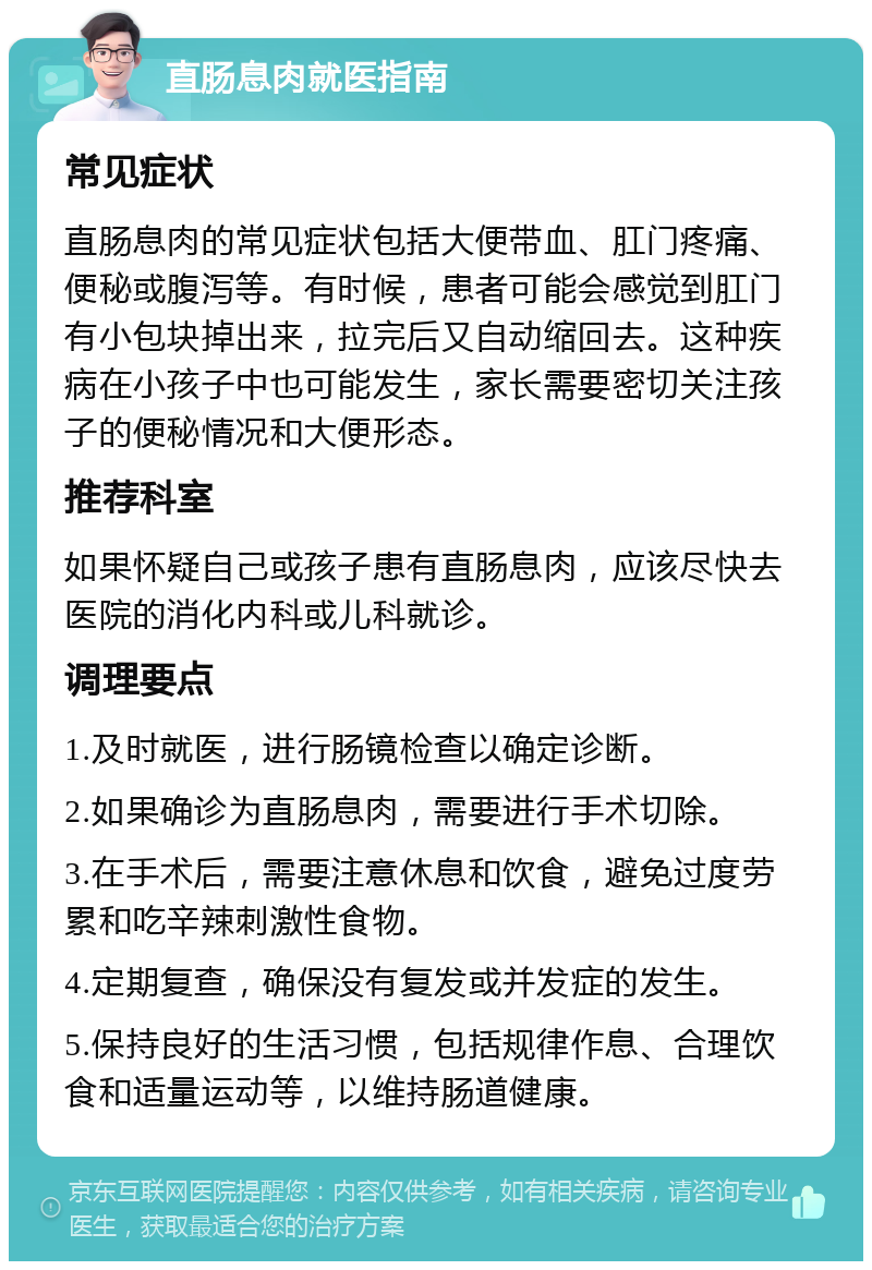 直肠息肉就医指南 常见症状 直肠息肉的常见症状包括大便带血、肛门疼痛、便秘或腹泻等。有时候，患者可能会感觉到肛门有小包块掉出来，拉完后又自动缩回去。这种疾病在小孩子中也可能发生，家长需要密切关注孩子的便秘情况和大便形态。 推荐科室 如果怀疑自己或孩子患有直肠息肉，应该尽快去医院的消化内科或儿科就诊。 调理要点 1.及时就医，进行肠镜检查以确定诊断。 2.如果确诊为直肠息肉，需要进行手术切除。 3.在手术后，需要注意休息和饮食，避免过度劳累和吃辛辣刺激性食物。 4.定期复查，确保没有复发或并发症的发生。 5.保持良好的生活习惯，包括规律作息、合理饮食和适量运动等，以维持肠道健康。