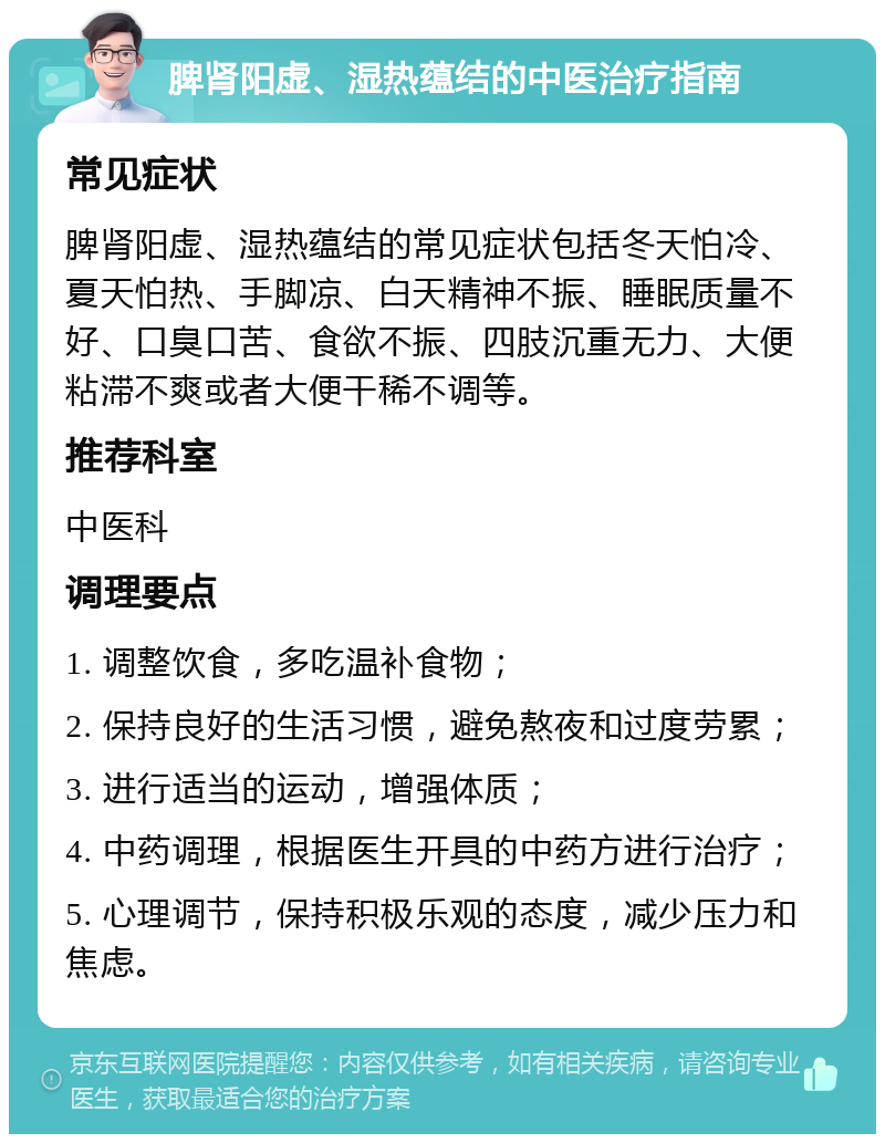 脾肾阳虚、湿热蕴结的中医治疗指南 常见症状 脾肾阳虚、湿热蕴结的常见症状包括冬天怕冷、夏天怕热、手脚凉、白天精神不振、睡眠质量不好、口臭口苦、食欲不振、四肢沉重无力、大便粘滞不爽或者大便干稀不调等。 推荐科室 中医科 调理要点 1. 调整饮食，多吃温补食物； 2. 保持良好的生活习惯，避免熬夜和过度劳累； 3. 进行适当的运动，增强体质； 4. 中药调理，根据医生开具的中药方进行治疗； 5. 心理调节，保持积极乐观的态度，减少压力和焦虑。