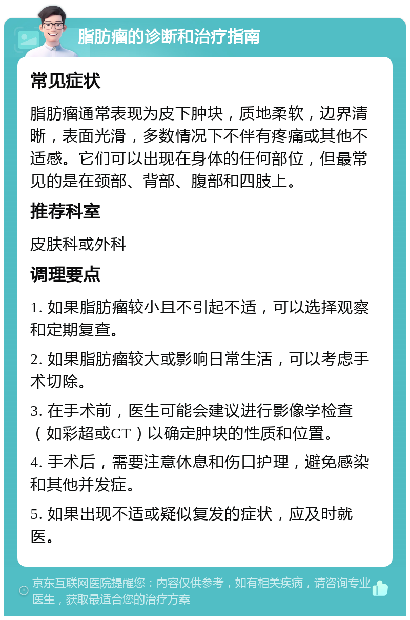 脂肪瘤的诊断和治疗指南 常见症状 脂肪瘤通常表现为皮下肿块，质地柔软，边界清晰，表面光滑，多数情况下不伴有疼痛或其他不适感。它们可以出现在身体的任何部位，但最常见的是在颈部、背部、腹部和四肢上。 推荐科室 皮肤科或外科 调理要点 1. 如果脂肪瘤较小且不引起不适，可以选择观察和定期复查。 2. 如果脂肪瘤较大或影响日常生活，可以考虑手术切除。 3. 在手术前，医生可能会建议进行影像学检查（如彩超或CT）以确定肿块的性质和位置。 4. 手术后，需要注意休息和伤口护理，避免感染和其他并发症。 5. 如果出现不适或疑似复发的症状，应及时就医。