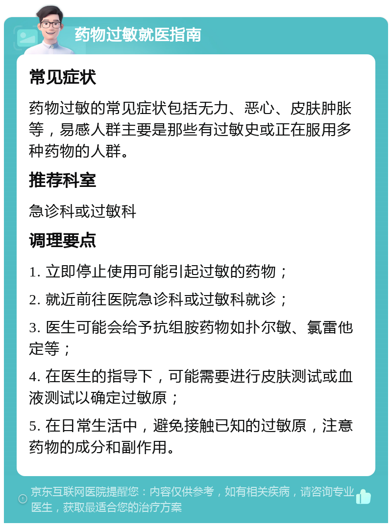 药物过敏就医指南 常见症状 药物过敏的常见症状包括无力、恶心、皮肤肿胀等，易感人群主要是那些有过敏史或正在服用多种药物的人群。 推荐科室 急诊科或过敏科 调理要点 1. 立即停止使用可能引起过敏的药物； 2. 就近前往医院急诊科或过敏科就诊； 3. 医生可能会给予抗组胺药物如扑尔敏、氯雷他定等； 4. 在医生的指导下，可能需要进行皮肤测试或血液测试以确定过敏原； 5. 在日常生活中，避免接触已知的过敏原，注意药物的成分和副作用。