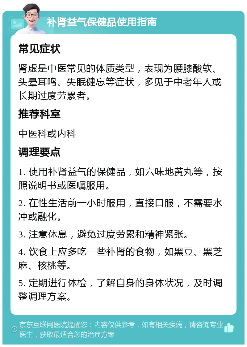 补肾益气保健品使用指南 常见症状 肾虚是中医常见的体质类型，表现为腰膝酸软、头晕耳鸣、失眠健忘等症状，多见于中老年人或长期过度劳累者。 推荐科室 中医科或内科 调理要点 1. 使用补肾益气的保健品，如六味地黄丸等，按照说明书或医嘱服用。 2. 在性生活前一小时服用，直接口服，不需要水冲或融化。 3. 注意休息，避免过度劳累和精神紧张。 4. 饮食上应多吃一些补肾的食物，如黑豆、黑芝麻、核桃等。 5. 定期进行体检，了解自身的身体状况，及时调整调理方案。