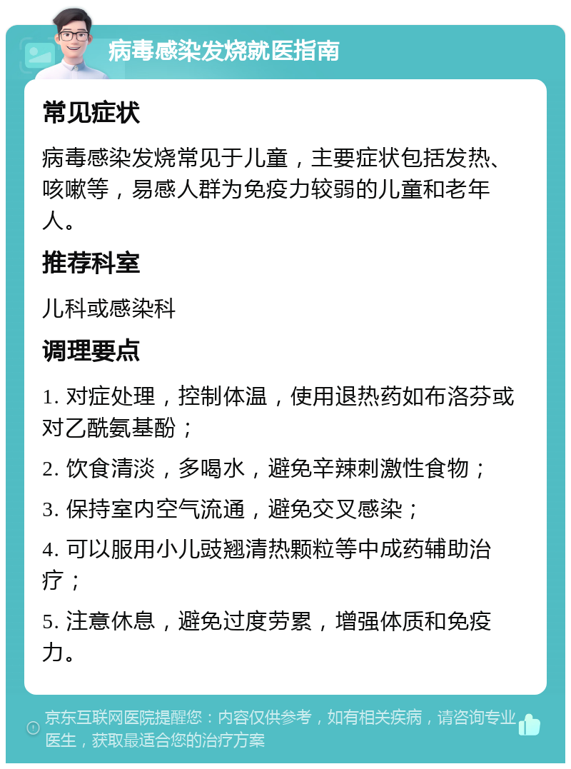 病毒感染发烧就医指南 常见症状 病毒感染发烧常见于儿童，主要症状包括发热、咳嗽等，易感人群为免疫力较弱的儿童和老年人。 推荐科室 儿科或感染科 调理要点 1. 对症处理，控制体温，使用退热药如布洛芬或对乙酰氨基酚； 2. 饮食清淡，多喝水，避免辛辣刺激性食物； 3. 保持室内空气流通，避免交叉感染； 4. 可以服用小儿豉翘清热颗粒等中成药辅助治疗； 5. 注意休息，避免过度劳累，增强体质和免疫力。