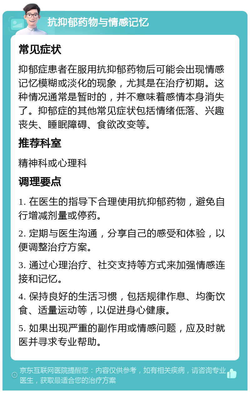 抗抑郁药物与情感记忆 常见症状 抑郁症患者在服用抗抑郁药物后可能会出现情感记忆模糊或淡化的现象，尤其是在治疗初期。这种情况通常是暂时的，并不意味着感情本身消失了。抑郁症的其他常见症状包括情绪低落、兴趣丧失、睡眠障碍、食欲改变等。 推荐科室 精神科或心理科 调理要点 1. 在医生的指导下合理使用抗抑郁药物，避免自行增减剂量或停药。 2. 定期与医生沟通，分享自己的感受和体验，以便调整治疗方案。 3. 通过心理治疗、社交支持等方式来加强情感连接和记忆。 4. 保持良好的生活习惯，包括规律作息、均衡饮食、适量运动等，以促进身心健康。 5. 如果出现严重的副作用或情感问题，应及时就医并寻求专业帮助。