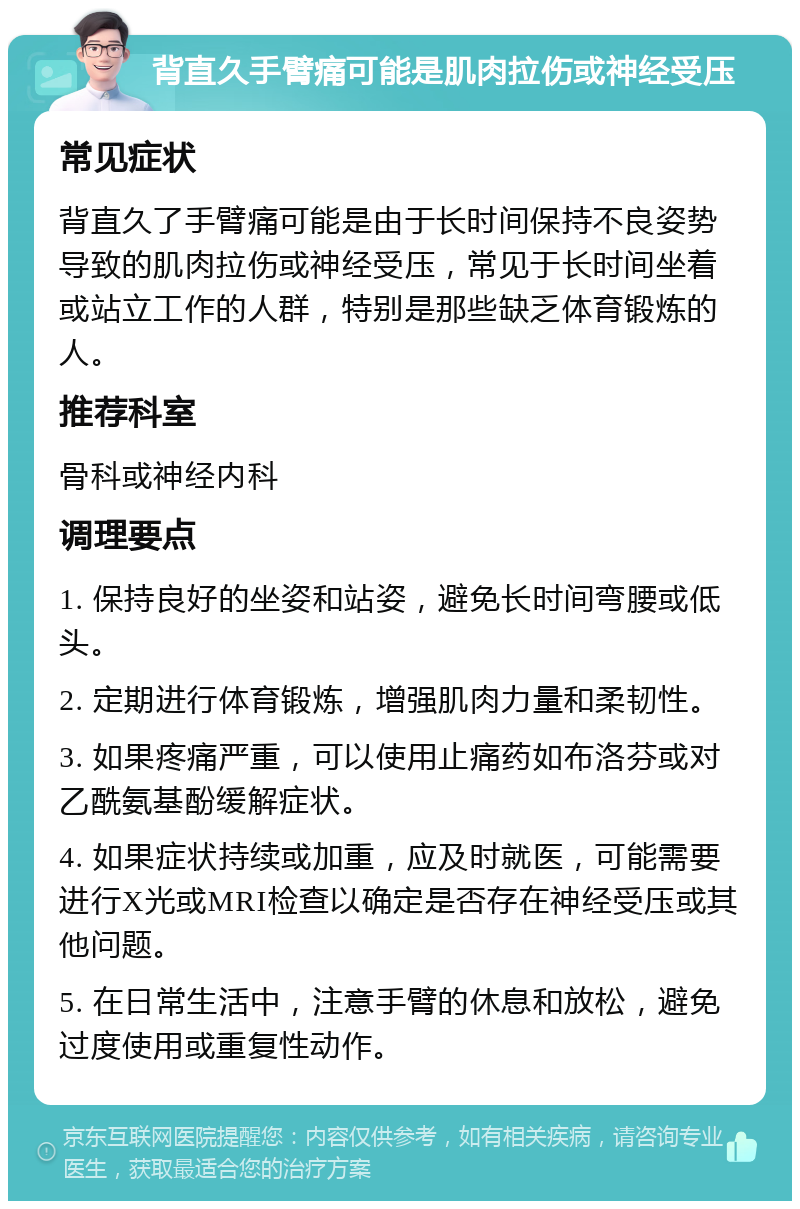 背直久手臂痛可能是肌肉拉伤或神经受压 常见症状 背直久了手臂痛可能是由于长时间保持不良姿势导致的肌肉拉伤或神经受压，常见于长时间坐着或站立工作的人群，特别是那些缺乏体育锻炼的人。 推荐科室 骨科或神经内科 调理要点 1. 保持良好的坐姿和站姿，避免长时间弯腰或低头。 2. 定期进行体育锻炼，增强肌肉力量和柔韧性。 3. 如果疼痛严重，可以使用止痛药如布洛芬或对乙酰氨基酚缓解症状。 4. 如果症状持续或加重，应及时就医，可能需要进行X光或MRI检查以确定是否存在神经受压或其他问题。 5. 在日常生活中，注意手臂的休息和放松，避免过度使用或重复性动作。